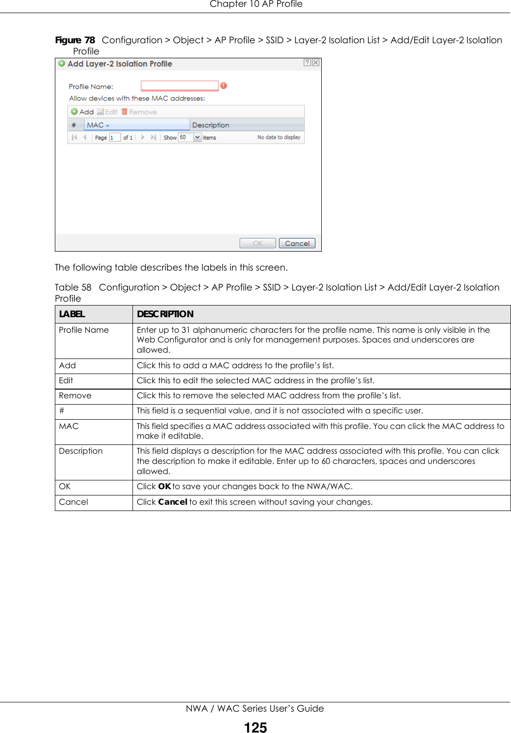  Chapter 10 AP ProfileNWA / WAC Series User’s Guide125Figure 78   Configuration &gt; Object &gt; AP Profile &gt; SSID &gt; Layer-2 Isolation List &gt; Add/Edit Layer-2 Isolation ProfileThe following table describes the labels in this screen.  Table 58   Configuration &gt; Object &gt; AP Profile &gt; SSID &gt; Layer-2 Isolation List &gt; Add/Edit Layer-2 Isolation ProfileLABEL DESCRIPTIONProfile Name Enter up to 31 alphanumeric characters for the profile name. This name is only visible in the Web Configurator and is only for management purposes. Spaces and underscores are allowed.Add Click this to add a MAC address to the profile’s list.Edit Click this to edit the selected MAC address in the profile’s list.Remove Click this to remove the selected MAC address from the profile’s list.# This field is a sequential value, and it is not associated with a specific user.MAC This field specifies a MAC address associated with this profile. You can click the MAC address to make it editable.Description This field displays a description for the MAC address associated with this profile. You can click the description to make it editable. Enter up to 60 characters, spaces and underscores allowed.OK Click OK to save your changes back to the NWA/WAC.Cancel Click Cancel to exit this screen without saving your changes.