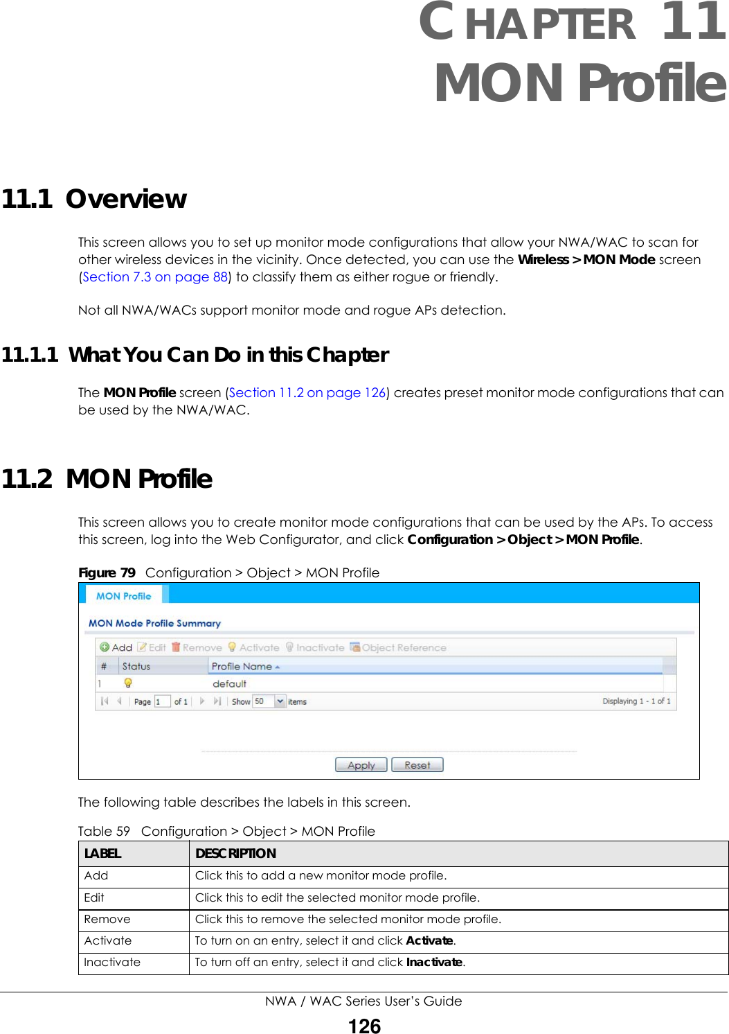 NWA / WAC Series User’s Guide126CHAPTER 11MON Profile11.1  OverviewThis screen allows you to set up monitor mode configurations that allow your NWA/WAC to scan for other wireless devices in the vicinity. Once detected, you can use the Wireless &gt; MON Mode screen (Section 7.3 on page 88) to classify them as either rogue or friendly. Not all NWA/WACs support monitor mode and rogue APs detection.11.1.1  What You Can Do in this ChapterThe MON Profile screen (Section 11.2 on page 126) creates preset monitor mode configurations that can be used by the NWA/WAC.11.2  MON ProfileThis screen allows you to create monitor mode configurations that can be used by the APs. To access this screen, log into the Web Configurator, and click Configuration &gt; Object &gt; MON Profile.Figure 79   Configuration &gt; Object &gt; MON ProfileThe following table describes the labels in this screen.  Table 59   Configuration &gt; Object &gt; MON ProfileLABEL DESCRIPTIONAdd Click this to add a new monitor mode profile.Edit Click this to edit the selected monitor mode profile.Remove Click this to remove the selected monitor mode profile.Activate To turn on an entry, select it and click Activate.Inactivate To turn off an entry, select it and click Inactivate.