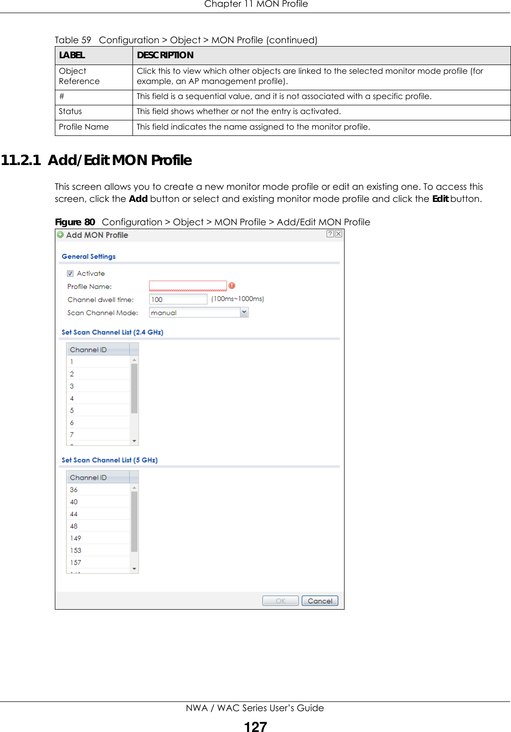  Chapter 11 MON ProfileNWA / WAC Series User’s Guide12711.2.1  Add/Edit MON ProfileThis screen allows you to create a new monitor mode profile or edit an existing one. To access this screen, click the Add button or select and existing monitor mode profile and click the Edit button.Figure 80   Configuration &gt; Object &gt; MON Profile &gt; Add/Edit MON ProfileObject ReferenceClick this to view which other objects are linked to the selected monitor mode profile (for example, an AP management profile).# This field is a sequential value, and it is not associated with a specific profile.Status This field shows whether or not the entry is activated.Profile Name This field indicates the name assigned to the monitor profile.Table 59   Configuration &gt; Object &gt; MON Profile (continued)LABEL DESCRIPTION