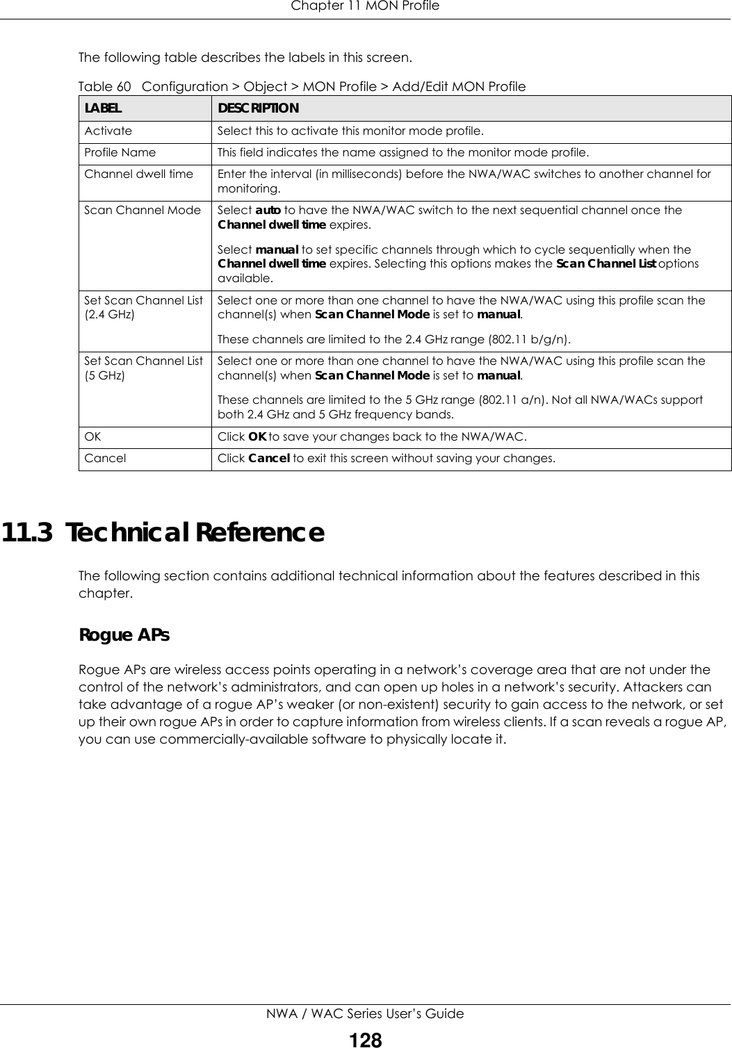 Chapter 11 MON ProfileNWA / WAC Series User’s Guide128The following table describes the labels in this screen.  11.3  Technical ReferenceThe following section contains additional technical information about the features described in this chapter.Rogue APsRogue APs are wireless access points operating in a network’s coverage area that are not under the control of the network’s administrators, and can open up holes in a network’s security. Attackers can take advantage of a rogue AP’s weaker (or non-existent) security to gain access to the network, or set up their own rogue APs in order to capture information from wireless clients. If a scan reveals a rogue AP, you can use commercially-available software to physically locate it.Table 60   Configuration &gt; Object &gt; MON Profile &gt; Add/Edit MON ProfileLABEL DESCRIPTIONActivate Select this to activate this monitor mode profile.Profile Name This field indicates the name assigned to the monitor mode profile.Channel dwell time Enter the interval (in milliseconds) before the NWA/WAC switches to another channel for monitoring.Scan Channel Mode Select auto to have the NWA/WAC switch to the next sequential channel once the Channel dwell time expires.Select manual to set specific channels through which to cycle sequentially when the Channel dwell time expires. Selecting this options makes the Scan Channel List options available.Set Scan Channel List (2.4 GHz)Select one or more than one channel to have the NWA/WAC using this profile scan the channel(s) when Scan Channel Mode is set to manual.These channels are limited to the 2.4 GHz range (802.11 b/g/n).Set Scan Channel List (5 GHz)Select one or more than one channel to have the NWA/WAC using this profile scan the channel(s) when Scan Channel Mode is set to manual.These channels are limited to the 5 GHz range (802.11 a/n). Not all NWA/WACs support both 2.4 GHz and 5 GHz frequency bands.OK Click OK to save your changes back to the NWA/WAC.Cancel Click Cancel to exit this screen without saving your changes.