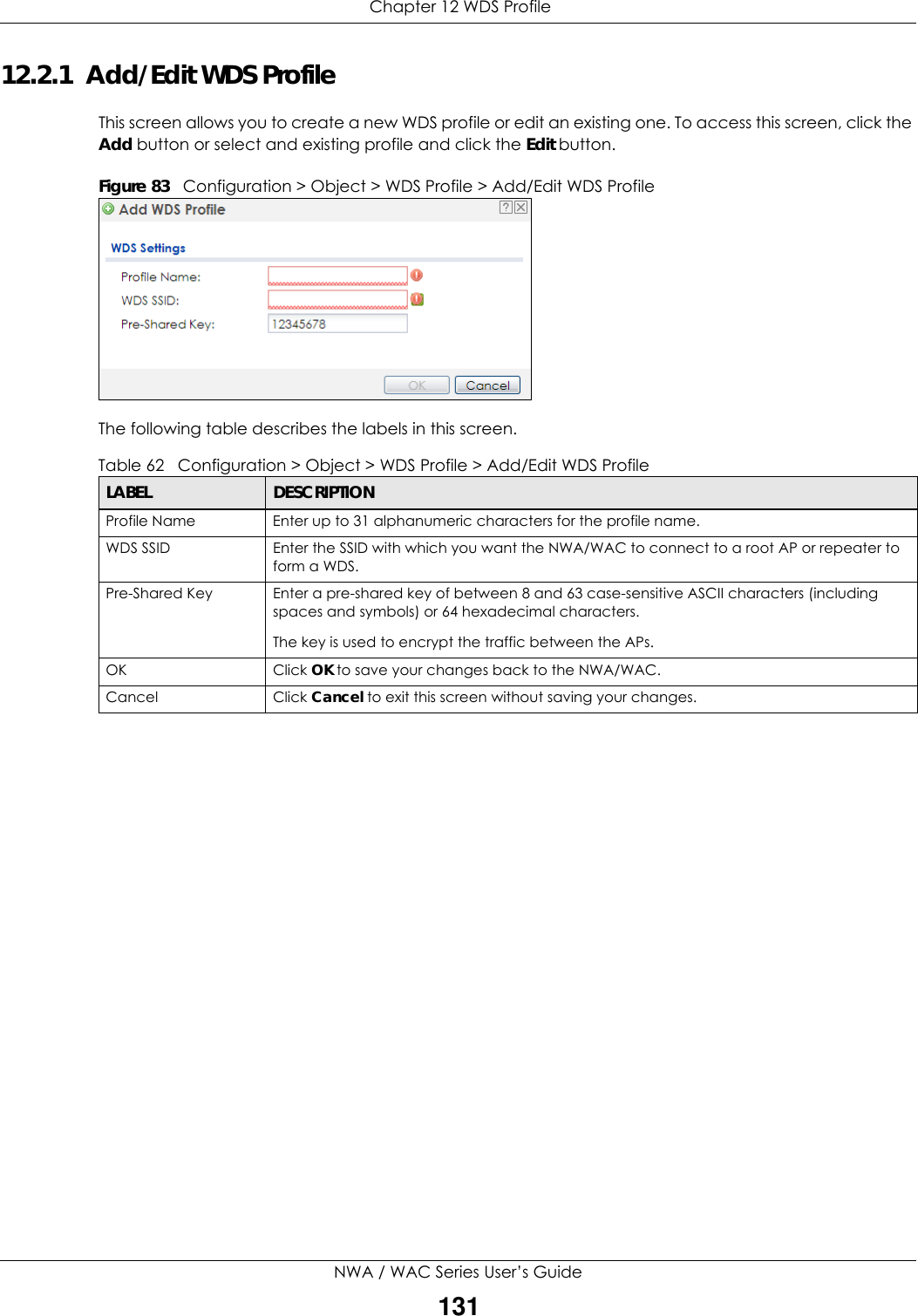  Chapter 12 WDS ProfileNWA / WAC Series User’s Guide13112.2.1  Add/Edit WDS ProfileThis screen allows you to create a new WDS profile or edit an existing one. To access this screen, click the Add button or select and existing profile and click the Edit button.Figure 83   Configuration &gt; Object &gt; WDS Profile &gt; Add/Edit WDS ProfileThe following table describes the labels in this screen.  Table 62   Configuration &gt; Object &gt; WDS Profile &gt; Add/Edit WDS ProfileLABEL DESCRIPTIONProfile Name Enter up to 31 alphanumeric characters for the profile name.WDS SSID Enter the SSID with which you want the NWA/WAC to connect to a root AP or repeater to form a WDS.Pre-Shared Key Enter a pre-shared key of between 8 and 63 case-sensitive ASCII characters (including spaces and symbols) or 64 hexadecimal characters.The key is used to encrypt the traffic between the APs.OK Click OK to save your changes back to the NWA/WAC.Cancel Click Cancel to exit this screen without saving your changes.