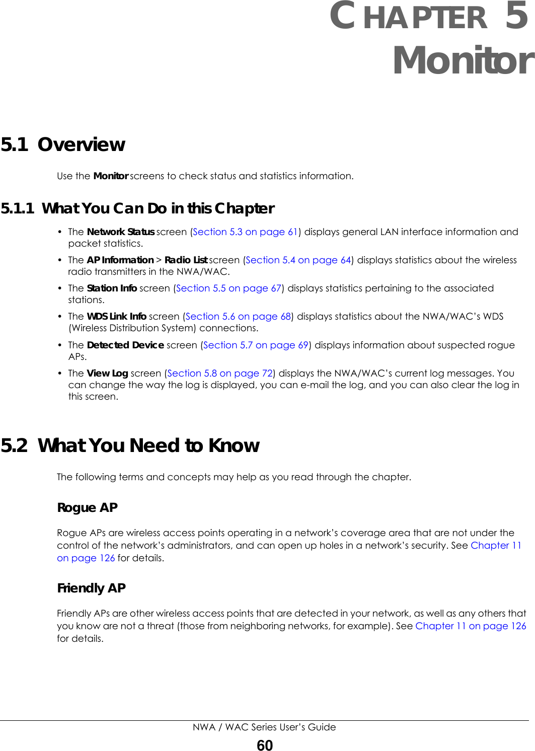 NWA / WAC Series User’s Guide60CHAPTER 5Monitor5.1  OverviewUse the Monitor screens to check status and statistics information.5.1.1  What You Can Do in this Chapter• The Network Status screen (Section 5.3 on page 61) displays general LAN interface information and packet statistics. • The AP Information &gt; Radio List screen (Section 5.4 on page 64) displays statistics about the wireless radio transmitters in the NWA/WAC.• The Station Info screen (Section 5.5 on page 67) displays statistics pertaining to the associated stations.• The WDS Link Info screen (Section 5.6 on page 68) displays statistics about the NWA/WAC’s WDS (Wireless Distribution System) connections.• The Detected Device screen (Section 5.7 on page 69) displays information about suspected rogue APs.• The View Log screen (Section 5.8 on page 72) displays the NWA/WAC’s current log messages. You can change the way the log is displayed, you can e-mail the log, and you can also clear the log in this screen.5.2  What You Need to KnowThe following terms and concepts may help as you read through the chapter.Rogue APRogue APs are wireless access points operating in a network’s coverage area that are not under the control of the network’s administrators, and can open up holes in a network’s security. See Chapter 11 on page 126 for details.Friendly APFriendly APs are other wireless access points that are detected in your network, as well as any others that you know are not a threat (those from neighboring networks, for example). See Chapter 11 on page 126 for details.