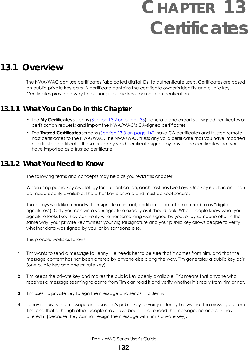 NWA / WAC Series User’s Guide132CHAPTER 13Certificates13.1  OverviewThe NWA/WAC can use certificates (also called digital IDs) to authenticate users. Certificates are based on public-private key pairs. A certificate contains the certificate owner’s identity and public key. Certificates provide a way to exchange public keys for use in authentication. 13.1.1  What You Can Do in this Chapter• The My Certificates screens (Section 13.2 on page 135) generate and export self-signed certificates or certification requests and import the NWA/WAC’s CA-signed certificates.• The Trusted Certificates screens (Section 13.3 on page 142) save CA certificates and trusted remote host certificates to the NWA/WAC. The NWA/WAC trusts any valid certificate that you have imported as a trusted certificate. It also trusts any valid certificate signed by any of the certificates that you have imported as a trusted certificate. 13.1.2  What You Need to KnowThe following terms and concepts may help as you read this chapter.When using public-key cryptology for authentication, each host has two keys. One key is public and can be made openly available. The other key is private and must be kept secure. These keys work like a handwritten signature (in fact, certificates are often referred to as “digital signatures”). Only you can write your signature exactly as it should look. When people know what your signature looks like, they can verify whether something was signed by you, or by someone else. In the same way, your private key “writes” your digital signature and your public key allows people to verify whether data was signed by you, or by someone else. This process works as follows:1Tim wants to send a message to Jenny. He needs her to be sure that it comes from him, and that the message content has not been altered by anyone else along the way. Tim generates a public key pair (one public key and one private key). 2Tim keeps the private key and makes the public key openly available. This means that anyone who receives a message seeming to come from Tim can read it and verify whether it is really from him or not. 3Tim uses his private key to sign the message and sends it to Jenny.4Jenny receives the message and uses Tim’s public key to verify it. Jenny knows that the message is from Tim, and that although other people may have been able to read the message, no-one can have altered it (because they cannot re-sign the message with Tim’s private key).