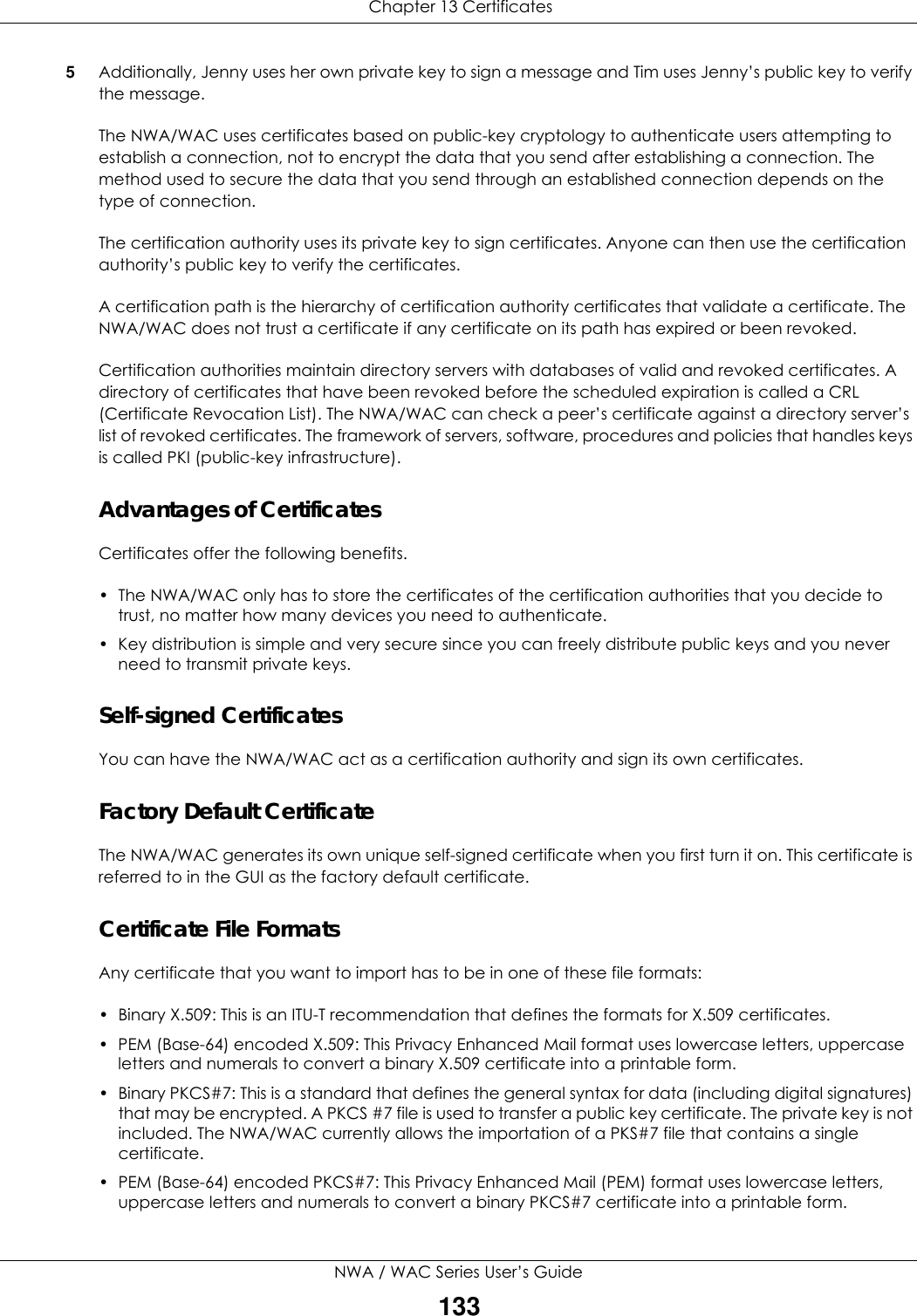  Chapter 13 CertificatesNWA / WAC Series User’s Guide1335Additionally, Jenny uses her own private key to sign a message and Tim uses Jenny’s public key to verify the message.The NWA/WAC uses certificates based on public-key cryptology to authenticate users attempting to establish a connection, not to encrypt the data that you send after establishing a connection. The method used to secure the data that you send through an established connection depends on the type of connection.The certification authority uses its private key to sign certificates. Anyone can then use the certification authority’s public key to verify the certificates.A certification path is the hierarchy of certification authority certificates that validate a certificate. The NWA/WAC does not trust a certificate if any certificate on its path has expired or been revoked. Certification authorities maintain directory servers with databases of valid and revoked certificates. A directory of certificates that have been revoked before the scheduled expiration is called a CRL (Certificate Revocation List). The NWA/WAC can check a peer’s certificate against a directory server’s list of revoked certificates. The framework of servers, software, procedures and policies that handles keys is called PKI (public-key infrastructure).Advantages of CertificatesCertificates offer the following benefits.• The NWA/WAC only has to store the certificates of the certification authorities that you decide to trust, no matter how many devices you need to authenticate. • Key distribution is simple and very secure since you can freely distribute public keys and you never need to transmit private keys.Self-signed CertificatesYou can have the NWA/WAC act as a certification authority and sign its own certificates.Factory Default CertificateThe NWA/WAC generates its own unique self-signed certificate when you first turn it on. This certificate is referred to in the GUI as the factory default certificate. Certificate File FormatsAny certificate that you want to import has to be in one of these file formats:• Binary X.509: This is an ITU-T recommendation that defines the formats for X.509 certificates.• PEM (Base-64) encoded X.509: This Privacy Enhanced Mail format uses lowercase letters, uppercase letters and numerals to convert a binary X.509 certificate into a printable form.• Binary PKCS#7: This is a standard that defines the general syntax for data (including digital signatures) that may be encrypted. A PKCS #7 file is used to transfer a public key certificate. The private key is not included. The NWA/WAC currently allows the importation of a PKS#7 file that contains a single certificate. • PEM (Base-64) encoded PKCS#7: This Privacy Enhanced Mail (PEM) format uses lowercase letters, uppercase letters and numerals to convert a binary PKCS#7 certificate into a printable form.