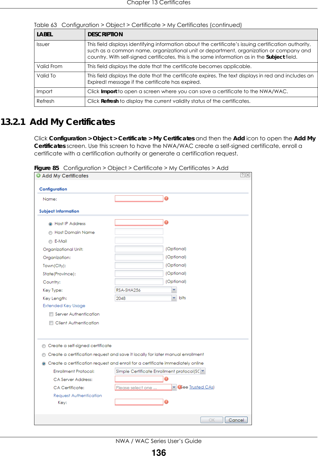 Chapter 13 CertificatesNWA / WAC Series User’s Guide13613.2.1  Add My CertificatesClick Configuration &gt; Object &gt; Certificate &gt; My Certificates and then the Add icon to open the Add My Certificates screen. Use this screen to have the NWA/WAC create a self-signed certificate, enroll a certificate with a certification authority or generate a certification request.Figure 85   Configuration &gt; Object &gt; Certificate &gt; My Certificates &gt; AddIssuer This field displays identifying information about the certificate’s issuing certification authority, such as a common name, organizational unit or department, organization or company and country. With self-signed certificates, this is the same information as in the Subject field.Valid From This field displays the date that the certificate becomes applicable. Valid To This field displays the date that the certificate expires. The text displays in red and includes an Expired! message if the certificate has expired.Import Click Import to open a screen where you can save a certificate to the NWA/WAC.Refresh Click Refresh to display the current validity status of the certificates.Table 63   Configuration &gt; Object &gt; Certificate &gt; My Certificates (continued)LABEL DESCRIPTION