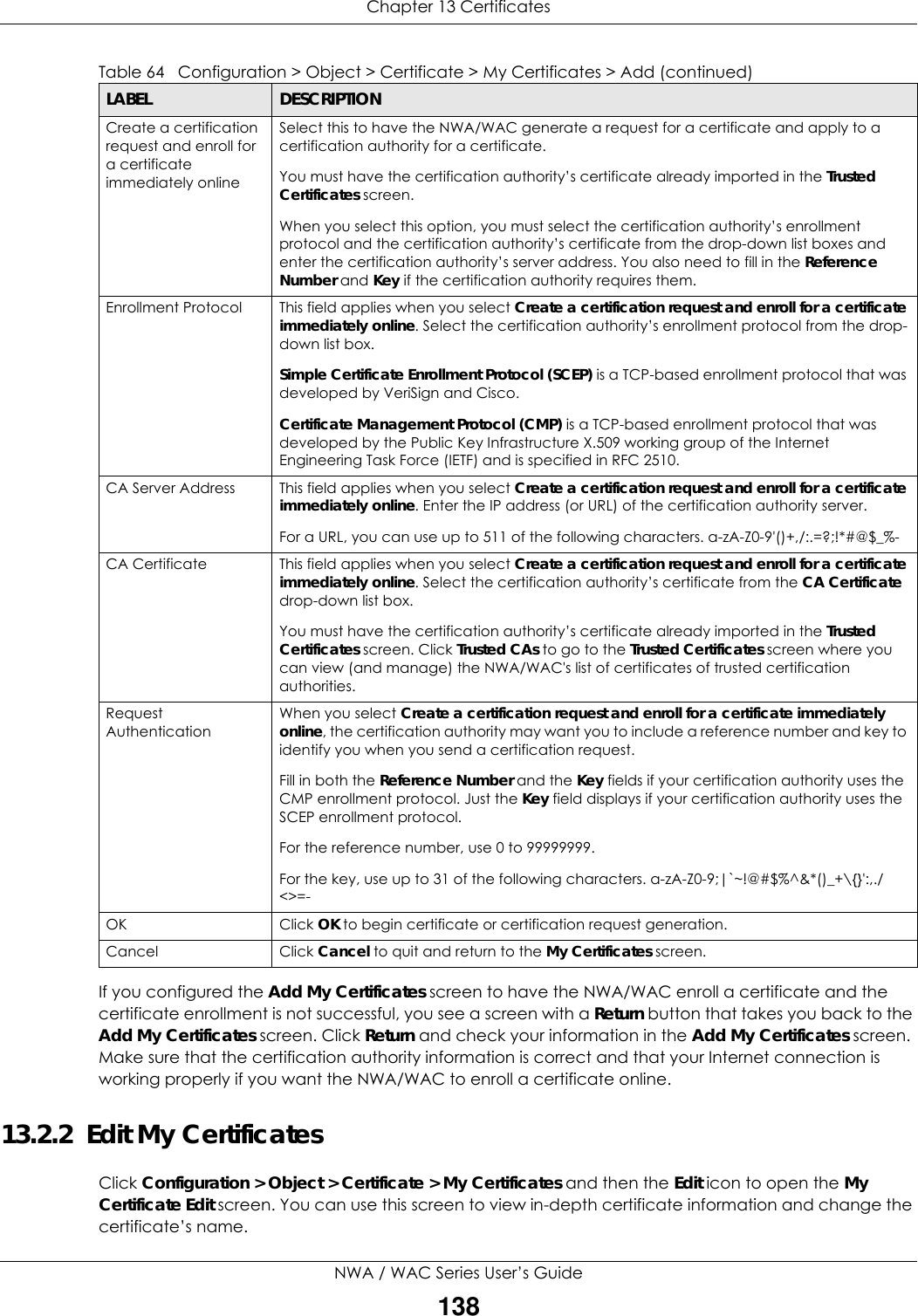 Chapter 13 CertificatesNWA / WAC Series User’s Guide138If you configured the Add My Certificates screen to have the NWA/WAC enroll a certificate and the certificate enrollment is not successful, you see a screen with a Return button that takes you back to the Add My Certificates screen. Click Return and check your information in the Add My Certificates screen. Make sure that the certification authority information is correct and that your Internet connection is working properly if you want the NWA/WAC to enroll a certificate online.13.2.2  Edit My CertificatesClick Configuration &gt; Object &gt; Certificate &gt; My Certificates and then the Edit icon to open the My Certificate Edit screen. You can use this screen to view in-depth certificate information and change the certificate’s name. Create a certification request and enroll for a certificate immediately onlineSelect this to have the NWA/WAC generate a request for a certificate and apply to a certification authority for a certificate. You must have the certification authority’s certificate already imported in the Trusted Certificates screen.When you select this option, you must select the certification authority’s enrollment protocol and the certification authority’s certificate from the drop-down list boxes and enter the certification authority’s server address. You also need to fill in the Reference Number and Key if the certification authority requires them. Enrollment Protocol This field applies when you select Create a certification request and enroll for a certificate immediately online. Select the certification authority’s enrollment protocol from the drop-down list box.Simple Certificate Enrollment Protocol (SCEP) is a TCP-based enrollment protocol that was developed by VeriSign and Cisco.Certificate Management Protocol (CMP) is a TCP-based enrollment protocol that was developed by the Public Key Infrastructure X.509 working group of the Internet Engineering Task Force (IETF) and is specified in RFC 2510.CA Server Address  This field applies when you select Create a certification request and enroll for a certificate immediately online. Enter the IP address (or URL) of the certification authority server.For a URL, you can use up to 511 of the following characters. a-zA-Z0-9&apos;()+,/:.=?;!*#@$_%-CA Certificate This field applies when you select Create a certification request and enroll for a certificate immediately online. Select the certification authority’s certificate from the CA Certificate drop-down list box.You must have the certification authority’s certificate already imported in the Trusted Certificates screen. Click Trusted CAs to go to the Trusted Certificates screen where you can view (and manage) the NWA/WAC&apos;s list of certificates of trusted certification authorities.Request AuthenticationWhen you select Create a certification request and enroll for a certificate immediately online, the certification authority may want you to include a reference number and key to identify you when you send a certification request. Fill in both the Reference Number and the Key fields if your certification authority uses the CMP enrollment protocol. Just the Key field displays if your certification authority uses the SCEP enrollment protocol. For the reference number, use 0 to 99999999.For the key, use up to 31 of the following characters. a-zA-Z0-9;|`~!@#$%^&amp;*()_+\{}&apos;:,./&lt;&gt;=-OK Click OK to begin certificate or certification request generation.Cancel Click Cancel to quit and return to the My Certificates screen.Table 64   Configuration &gt; Object &gt; Certificate &gt; My Certificates &gt; Add (continued)LABEL DESCRIPTION