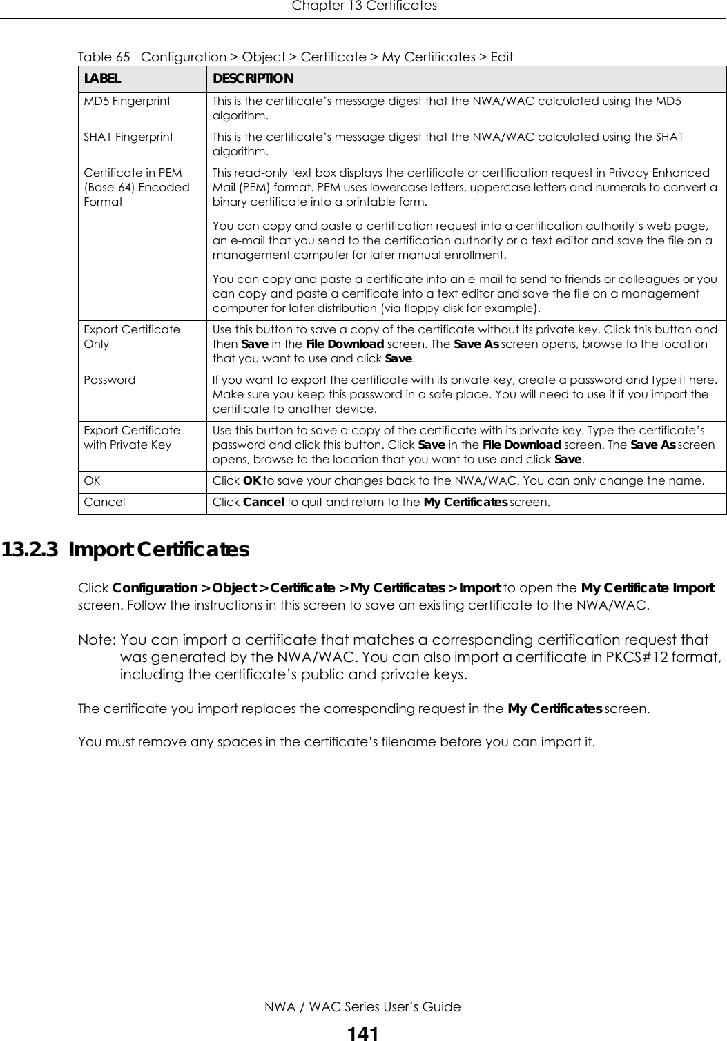  Chapter 13 CertificatesNWA / WAC Series User’s Guide14113.2.3  Import Certificates Click Configuration &gt; Object &gt; Certificate &gt; My Certificates &gt; Import to open the My Certificate Import screen. Follow the instructions in this screen to save an existing certificate to the NWA/WAC. Note: You can import a certificate that matches a corresponding certification request that was generated by the NWA/WAC. You can also import a certificate in PKCS#12 format, including the certificate’s public and private keys.The certificate you import replaces the corresponding request in the My Certificates screen.You must remove any spaces in the certificate’s filename before you can import it.MD5 Fingerprint This is the certificate’s message digest that the NWA/WAC calculated using the MD5 algorithm. SHA1 Fingerprint This is the certificate’s message digest that the NWA/WAC calculated using the SHA1 algorithm. Certificate in PEM (Base-64) Encoded FormatThis read-only text box displays the certificate or certification request in Privacy Enhanced Mail (PEM) format. PEM uses lowercase letters, uppercase letters and numerals to convert a binary certificate into a printable form.You can copy and paste a certification request into a certification authority’s web page, an e-mail that you send to the certification authority or a text editor and save the file on a management computer for later manual enrollment.You can copy and paste a certificate into an e-mail to send to friends or colleagues or you can copy and paste a certificate into a text editor and save the file on a management computer for later distribution (via floppy disk for example).Export Certificate OnlyUse this button to save a copy of the certificate without its private key. Click this button and then Save in the File Download screen. The Save As screen opens, browse to the location that you want to use and click Save.Password If you want to export the certificate with its private key, create a password and type it here. Make sure you keep this password in a safe place. You will need to use it if you import the certificate to another device.Export Certificate with Private KeyUse this button to save a copy of the certificate with its private key. Type the certificate’s password and click this button. Click Save in the File Download screen. The Save As screen opens, browse to the location that you want to use and click Save.OK Click OK to save your changes back to the NWA/WAC. You can only change the name.Cancel Click Cancel to quit and return to the My Certificates screen.Table 65   Configuration &gt; Object &gt; Certificate &gt; My Certificates &gt; EditLABEL DESCRIPTION