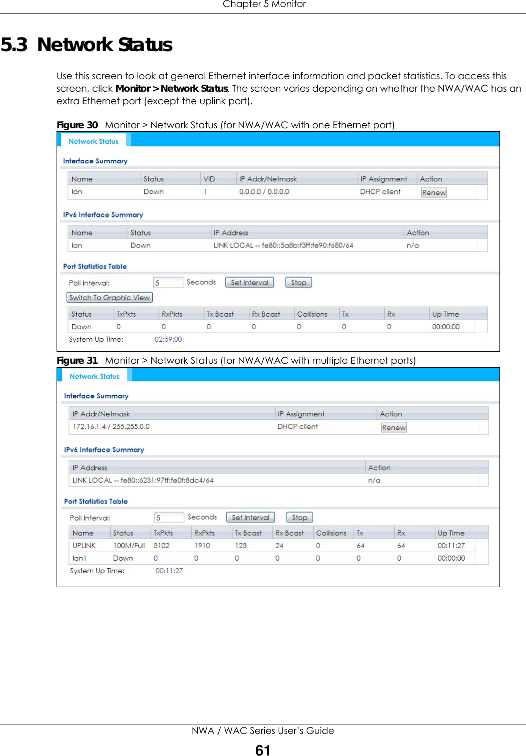  Chapter 5 MonitorNWA / WAC Series User’s Guide615.3  Network StatusUse this screen to look at general Ethernet interface information and packet statistics. To access this screen, click Monitor &gt; Network Status. The screen varies depending on whether the NWA/WAC has an extra Ethernet port (except the uplink port).Figure 30   Monitor &gt; Network Status (for NWA/WAC with one Ethernet port)          Figure 31   Monitor &gt; Network Status (for NWA/WAC with multiple Ethernet ports)          