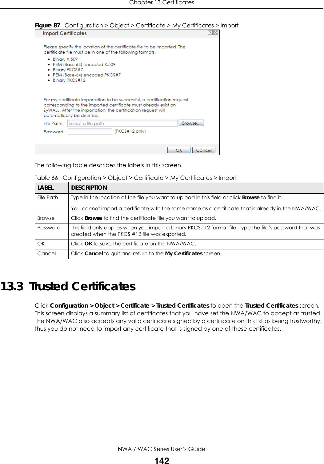 Chapter 13 CertificatesNWA / WAC Series User’s Guide142Figure 87   Configuration &gt; Object &gt; Certificate &gt; My Certificates &gt; ImportThe following table describes the labels in this screen.  13.3  Trusted CertificatesClick Configuration &gt; Object &gt; Certificate &gt; Trusted Certificates to open the Trusted Certificates screen. This screen displays a summary list of certificates that you have set the NWA/WAC to accept as trusted. The NWA/WAC also accepts any valid certificate signed by a certificate on this list as being trustworthy; thus you do not need to import any certificate that is signed by one of these certificates. Table 66   Configuration &gt; Object &gt; Certificate &gt; My Certificates &gt; ImportLABEL DESCRIPTIONFile Path  Type in the location of the file you want to upload in this field or click Browse to find it.You cannot import a certificate with the same name as a certificate that is already in the NWA/WAC.Browse Click Browse to find the certificate file you want to upload. Password This field only applies when you import a binary PKCS#12 format file. Type the file’s password that was created when the PKCS #12 file was exported. OK Click OK to save the certificate on the NWA/WAC.Cancel Click Cancel to quit and return to the My Certificates screen.