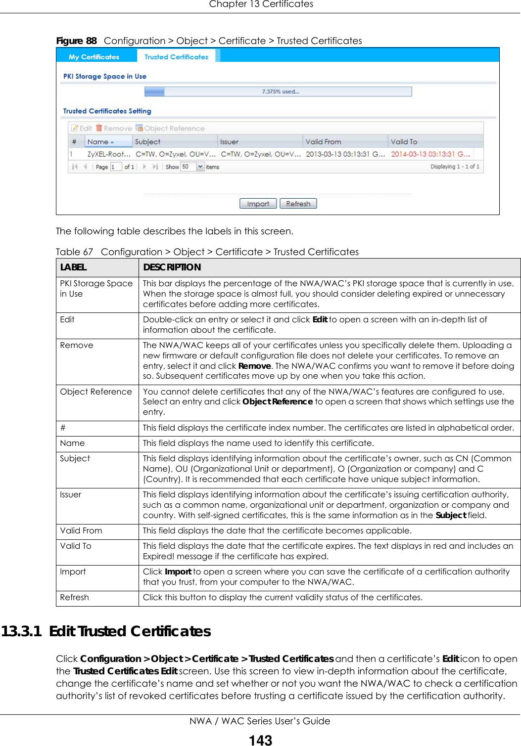  Chapter 13 CertificatesNWA / WAC Series User’s Guide143Figure 88   Configuration &gt; Object &gt; Certificate &gt; Trusted Certificates The following table describes the labels in this screen.  13.3.1  Edit Trusted CertificatesClick Configuration &gt; Object &gt; Certificate &gt; Trusted Certificates and then a certificate’s Edit icon to open the Trusted Certificates Edit screen. Use this screen to view in-depth information about the certificate, change the certificate’s name and set whether or not you want the NWA/WAC to check a certification authority’s list of revoked certificates before trusting a certificate issued by the certification authority.Table 67   Configuration &gt; Object &gt; Certificate &gt; Trusted CertificatesLABEL DESCRIPTIONPKI Storage Space in UseThis bar displays the percentage of the NWA/WAC’s PKI storage space that is currently in use. When the storage space is almost full, you should consider deleting expired or unnecessary certificates before adding more certificates.Edit Double-click an entry or select it and click Edit to open a screen with an in-depth list of information about the certificate.Remove The NWA/WAC keeps all of your certificates unless you specifically delete them. Uploading a new firmware or default configuration file does not delete your certificates. To remove an entry, select it and click Remove. The NWA/WAC confirms you want to remove it before doing so. Subsequent certificates move up by one when you take this action.Object Reference You cannot delete certificates that any of the NWA/WAC’s features are configured to use. Select an entry and click Object Reference to open a screen that shows which settings use the entry.# This field displays the certificate index number. The certificates are listed in alphabetical order. Name This field displays the name used to identify this certificate. Subject This field displays identifying information about the certificate’s owner, such as CN (Common Name), OU (Organizational Unit or department), O (Organization or company) and C (Country). It is recommended that each certificate have unique subject information.Issuer This field displays identifying information about the certificate’s issuing certification authority, such as a common name, organizational unit or department, organization or company and country. With self-signed certificates, this is the same information as in the Subject field.Valid From This field displays the date that the certificate becomes applicable. Valid To This field displays the date that the certificate expires. The text displays in red and includes an Expired! message if the certificate has expired.Import Click Import to open a screen where you can save the certificate of a certification authority that you trust, from your computer to the NWA/WAC.Refresh Click this button to display the current validity status of the certificates.