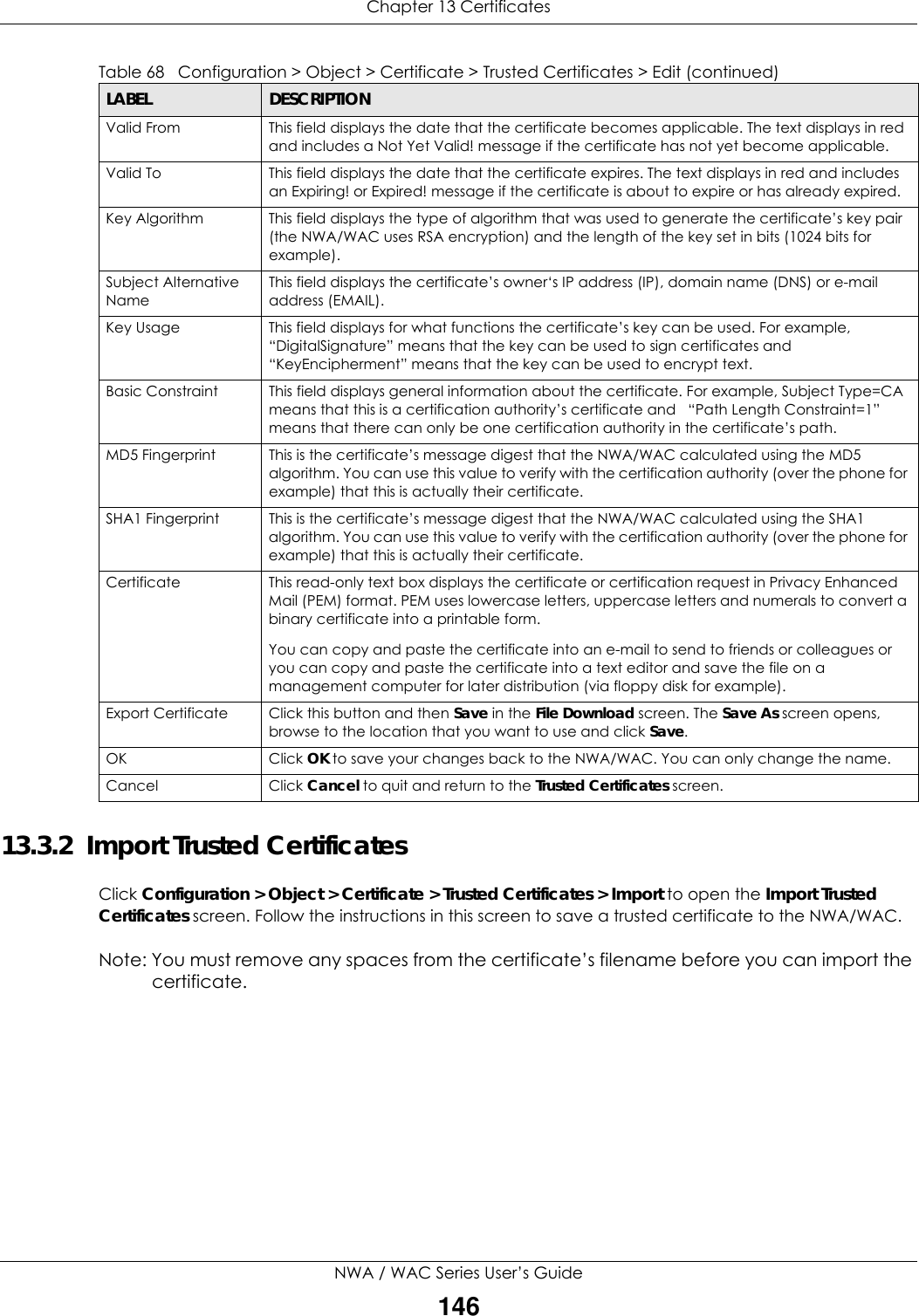 Chapter 13 CertificatesNWA / WAC Series User’s Guide14613.3.2  Import Trusted CertificatesClick Configuration &gt; Object &gt; Certificate &gt; Trusted Certificates &gt; Import to open the Import Trusted Certificates screen. Follow the instructions in this screen to save a trusted certificate to the NWA/WAC.Note: You must remove any spaces from the certificate’s filename before you can import the certificate.Valid From This field displays the date that the certificate becomes applicable. The text displays in red and includes a Not Yet Valid! message if the certificate has not yet become applicable.Valid To This field displays the date that the certificate expires. The text displays in red and includes an Expiring! or Expired! message if the certificate is about to expire or has already expired.Key Algorithm This field displays the type of algorithm that was used to generate the certificate’s key pair (the NWA/WAC uses RSA encryption) and the length of the key set in bits (1024 bits for example).Subject Alternative NameThis field displays the certificate’s owner‘s IP address (IP), domain name (DNS) or e-mail address (EMAIL).Key Usage This field displays for what functions the certificate’s key can be used. For example, “DigitalSignature” means that the key can be used to sign certificates and “KeyEncipherment” means that the key can be used to encrypt text.Basic Constraint This field displays general information about the certificate. For example, Subject Type=CA means that this is a certification authority’s certificate and   “Path Length Constraint=1” means that there can only be one certification authority in the certificate’s path.MD5 Fingerprint This is the certificate’s message digest that the NWA/WAC calculated using the MD5 algorithm. You can use this value to verify with the certification authority (over the phone for example) that this is actually their certificate. SHA1 Fingerprint This is the certificate’s message digest that the NWA/WAC calculated using the SHA1 algorithm. You can use this value to verify with the certification authority (over the phone for example) that this is actually their certificate.Certificate This read-only text box displays the certificate or certification request in Privacy Enhanced Mail (PEM) format. PEM uses lowercase letters, uppercase letters and numerals to convert a binary certificate into a printable form.You can copy and paste the certificate into an e-mail to send to friends or colleagues or you can copy and paste the certificate into a text editor and save the file on a management computer for later distribution (via floppy disk for example).Export Certificate Click this button and then Save in the File Download screen. The Save As screen opens, browse to the location that you want to use and click Save.OK Click OK to save your changes back to the NWA/WAC. You can only change the name.Cancel Click Cancel to quit and return to the Trusted Certificates screen.Table 68   Configuration &gt; Object &gt; Certificate &gt; Trusted Certificates &gt; Edit (continued)LABEL DESCRIPTION