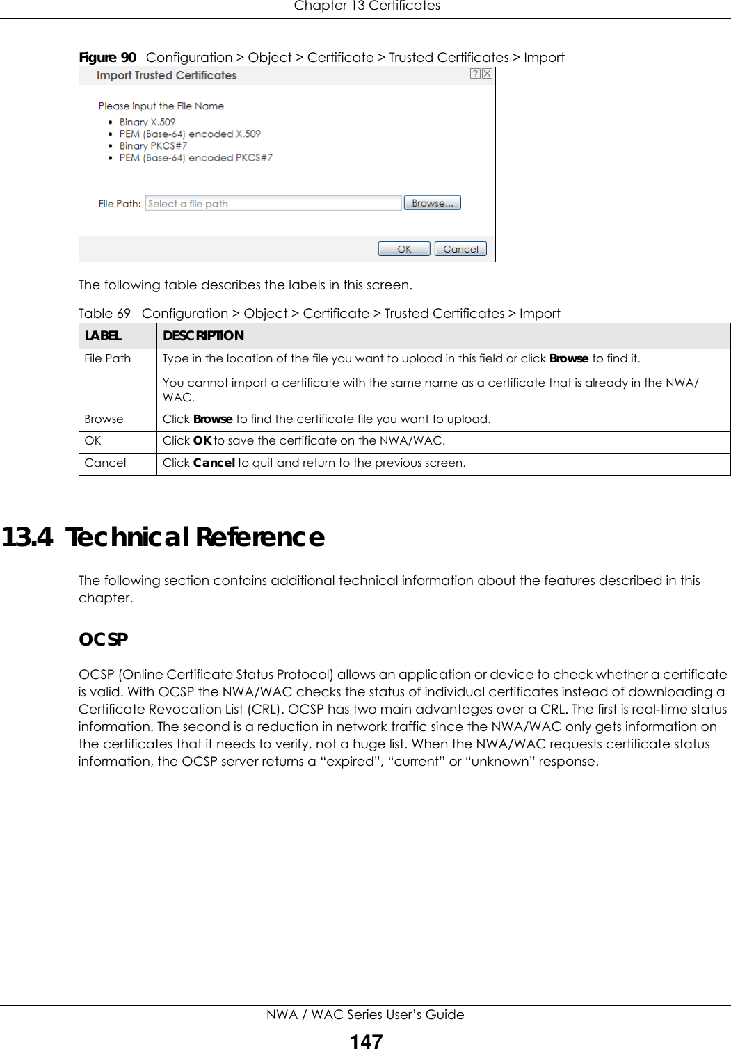  Chapter 13 CertificatesNWA / WAC Series User’s Guide147Figure 90   Configuration &gt; Object &gt; Certificate &gt; Trusted Certificates &gt; ImportThe following table describes the labels in this screen. 13.4  Technical ReferenceThe following section contains additional technical information about the features described in this chapter.OCSPOCSP (Online Certificate Status Protocol) allows an application or device to check whether a certificate is valid. With OCSP the NWA/WAC checks the status of individual certificates instead of downloading a Certificate Revocation List (CRL). OCSP has two main advantages over a CRL. The first is real-time status information. The second is a reduction in network traffic since the NWA/WAC only gets information on the certificates that it needs to verify, not a huge list. When the NWA/WAC requests certificate status information, the OCSP server returns a “expired”, “current” or “unknown” response.Table 69   Configuration &gt; Object &gt; Certificate &gt; Trusted Certificates &gt; ImportLABEL DESCRIPTIONFile Path  Type in the location of the file you want to upload in this field or click Browse to find it.You cannot import a certificate with the same name as a certificate that is already in the NWA/WAC.Browse Click Browse to find the certificate file you want to upload. OK Click OK to save the certificate on the NWA/WAC.Cancel Click Cancel to quit and return to the previous screen.