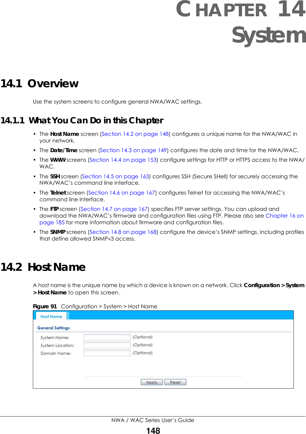 NWA / WAC Series User’s Guide148CHAPTER 14System14.1  OverviewUse the system screens to configure general NWA/WAC settings. 14.1.1  What You Can Do in this Chapter•The Host Name screen (Section 14.2 on page 148) configures a unique name for the NWA/WAC in your network.• The Date/Time screen (Section 14.3 on page 149) configures the date and time for the NWA/WAC.• The WWW screens (Section 14.4 on page 153) configure settings for HTTP or HTTPS access to the NWA/WAC. • The SSH screen (Section 14.5 on page 163) configures SSH (Secure SHell) for securely accessing the NWA/WAC’s command line interface. • The Telnet screen (Section 14.6 on page 167) configures Telnet for accessing the NWA/WAC’s command line interface. •The FTP screen (Section 14.7 on page 167) specifies FTP server settings. You can upload and download the NWA/WAC’s firmware and configuration files using FTP. Please also see Chapter 16 on page 185 for more information about firmware and configuration files.• The SNMP screens (Section 14.8 on page 168) configure the device’s SNMP settings, including profiles that define allowed SNMPv3 access.14.2  Host NameA host name is the unique name by which a device is known on a network. Click Configuration &gt; System &gt; Host Name to open this screen.Figure 91   Configuration &gt; System &gt; Host Name