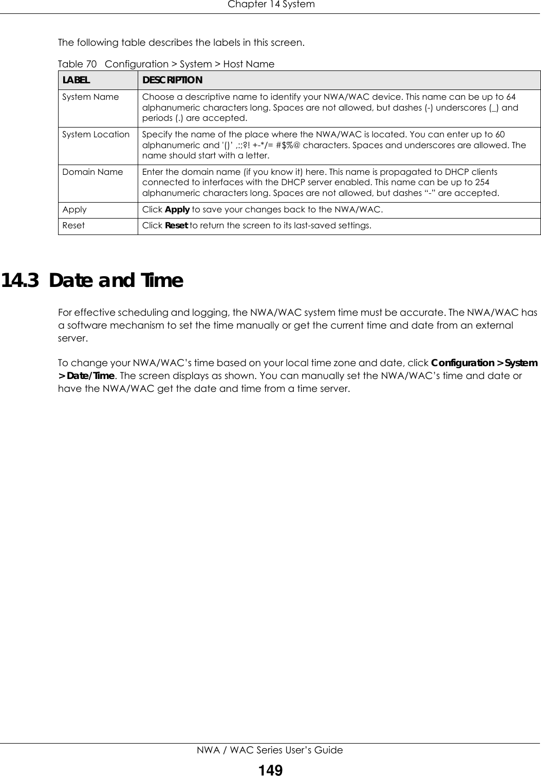  Chapter 14 SystemNWA / WAC Series User’s Guide149The following table describes the labels in this screen. 14.3  Date and Time For effective scheduling and logging, the NWA/WAC system time must be accurate. The NWA/WAC has a software mechanism to set the time manually or get the current time and date from an external server.To change your NWA/WAC’s time based on your local time zone and date, click Configuration &gt; System &gt; Date/Time. The screen displays as shown. You can manually set the NWA/WAC’s time and date or have the NWA/WAC get the date and time from a time server.Table 70   Configuration &gt; System &gt; Host NameLABEL DESCRIPTIONSystem Name Choose a descriptive name to identify your NWA/WAC device. This name can be up to 64 alphanumeric characters long. Spaces are not allowed, but dashes (-) underscores (_) and periods (.) are accepted.System Location Specify the name of the place where the NWA/WAC is located. You can enter up to 60 alphanumeric and &apos;()’ ,:;?! +-*/= #$%@ characters. Spaces and underscores are allowed. The name should start with a letter. Domain Name Enter the domain name (if you know it) here. This name is propagated to DHCP clients connected to interfaces with the DHCP server enabled. This name can be up to 254 alphanumeric characters long. Spaces are not allowed, but dashes “-” are accepted.Apply Click Apply to save your changes back to the NWA/WAC.Reset Click Reset to return the screen to its last-saved settings. 