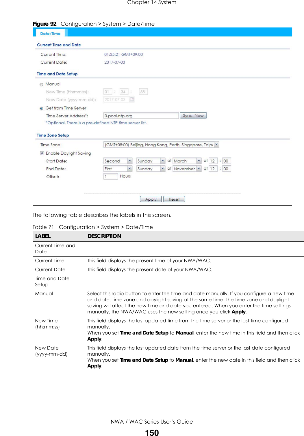 Chapter 14 SystemNWA / WAC Series User’s Guide150Figure 92   Configuration &gt; System &gt; Date/TimeThe following table describes the labels in this screen.  Table 71   Configuration &gt; System &gt; Date/TimeLABEL DESCRIPTIONCurrent Time and DateCurrent Time  This field displays the present time of your NWA/WAC.Current Date  This field displays the present date of your NWA/WAC. Time and Date SetupManual Select this radio button to enter the time and date manually. If you configure a new time and date, time zone and daylight saving at the same time, the time zone and daylight saving will affect the new time and date you entered. When you enter the time settings manually, the NWA/WAC uses the new setting once you click Apply.New Time (hh:mm:ss)This field displays the last updated time from the time server or the last time configured manually.When you set Time and Date Setup to Manual, enter the new time in this field and then click Apply. New Date        (yyyy-mm-dd)This field displays the last updated date from the time server or the last date configured manually.When you set Time and Date Setup to Manual, enter the new date in this field and then click Apply.