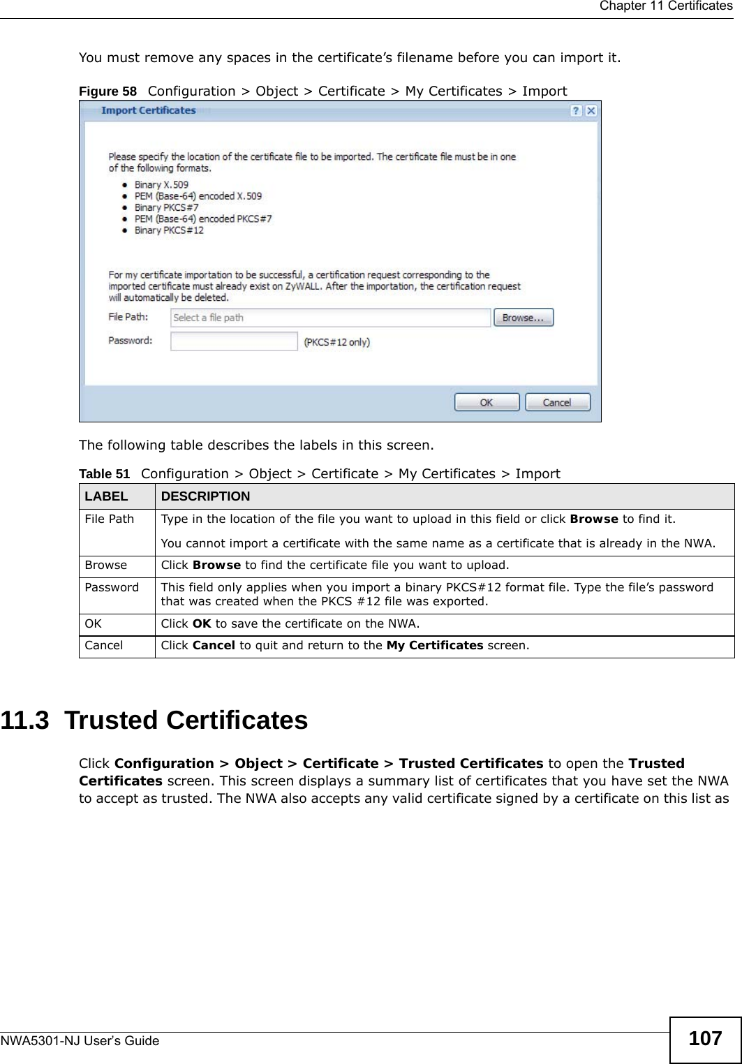  Chapter 11 CertificatesNWA5301-NJ User’s Guide 107You must remove any spaces in the certificate’s filename before you can import it.Figure 58   Configuration &gt; Object &gt; Certificate &gt; My Certificates &gt; ImportThe following table describes the labels in this screen.  11.3  Trusted CertificatesClick Configuration &gt; Object &gt; Certificate &gt; Trusted Certificates to open the Trusted Certificates screen. This screen displays a summary list of certificates that you have set the NWA to accept as trusted. The NWA also accepts any valid certificate signed by a certificate on this list as Table 51   Configuration &gt; Object &gt; Certificate &gt; My Certificates &gt; ImportLABEL DESCRIPTIONFile Path  Type in the location of the file you want to upload in this field or click Browse to find it.You cannot import a certificate with the same name as a certificate that is already in the NWA.Browse Click Browse to find the certificate file you want to upload. Password This field only applies when you import a binary PKCS#12 format file. Type the file’s password that was created when the PKCS #12 file was exported. OK Click OK to save the certificate on the NWA.Cancel Click Cancel to quit and return to the My Certificates screen.