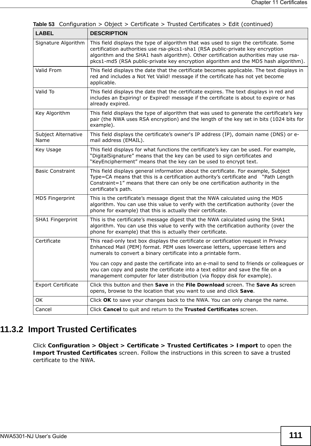  Chapter 11 CertificatesNWA5301-NJ User’s Guide 11111.3.2  Import Trusted CertificatesClick Configuration &gt; Object &gt; Certificate &gt; Trusted Certificates &gt; Import to open the Import Trusted Certificates screen. Follow the instructions in this screen to save a trusted certificate to the NWA.Signature Algorithm This field displays the type of algorithm that was used to sign the certificate. Some certification authorities use rsa-pkcs1-sha1 (RSA public-private key encryption algorithm and the SHA1 hash algorithm). Other certification authorities may use rsa-pkcs1-md5 (RSA public-private key encryption algorithm and the MD5 hash algorithm).Valid From This field displays the date that the certificate becomes applicable. The text displays in red and includes a Not Yet Valid! message if the certificate has not yet become applicable.Valid To This field displays the date that the certificate expires. The text displays in red and includes an Expiring! or Expired! message if the certificate is about to expire or has already expired.Key Algorithm This field displays the type of algorithm that was used to generate the certificate’s key pair (the NWA uses RSA encryption) and the length of the key set in bits (1024 bits for example).Subject Alternative NameThis field displays the certificate’s owner‘s IP address (IP), domain name (DNS) or e-mail address (EMAIL).Key Usage This field displays for what functions the certificate’s key can be used. For example, “DigitalSignature” means that the key can be used to sign certificates and “KeyEncipherment” means that the key can be used to encrypt text.Basic Constraint This field displays general information about the certificate. For example, Subject Type=CA means that this is a certification authority’s certificate and   “Path Length Constraint=1” means that there can only be one certification authority in the certificate’s path.MD5 Fingerprint This is the certificate’s message digest that the NWA calculated using the MD5 algorithm. You can use this value to verify with the certification authority (over the phone for example) that this is actually their certificate. SHA1 Fingerprint This is the certificate’s message digest that the NWA calculated using the SHA1 algorithm. You can use this value to verify with the certification authority (over the phone for example) that this is actually their certificate.Certificate This read-only text box displays the certificate or certification request in Privacy Enhanced Mail (PEM) format. PEM uses lowercase letters, uppercase letters and numerals to convert a binary certificate into a printable form.You can copy and paste the certificate into an e-mail to send to friends or colleagues or you can copy and paste the certificate into a text editor and save the file on a management computer for later distribution (via floppy disk for example).Export Certificate Click this button and then Save in the File Download screen. The Save As screen opens, browse to the location that you want to use and click Save.OK Click OK to save your changes back to the NWA. You can only change the name.Cancel Click Cancel to quit and return to the Trusted Certificates screen.Table 53   Configuration &gt; Object &gt; Certificate &gt; Trusted Certificates &gt; Edit (continued)LABEL DESCRIPTION