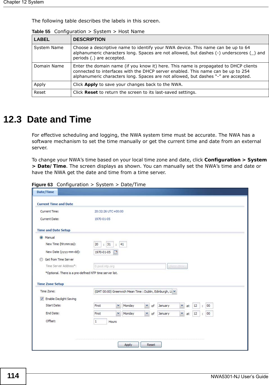 Chapter 12 SystemNWA5301-NJ User’s Guide114The following table describes the labels in this screen.  12.3  Date and Time For effective scheduling and logging, the NWA system time must be accurate. The NWA has a software mechanism to set the time manually or get the current time and date from an external server.To change your NWA’s time based on your local time zone and date, click Configuration &gt; System &gt; Date/Time. The screen displays as shown. You can manually set the NWA’s time and date or have the NWA get the date and time from a time server.Figure 63   Configuration &gt; System &gt; Date/TimeTable 55   Configuration &gt; System &gt; Host NameLABEL DESCRIPTIONSystem Name Choose a descriptive name to identify your NWA device. This name can be up to 64 alphanumeric characters long. Spaces are not allowed, but dashes (-) underscores (_) and periods (.) are accepted.Domain Name Enter the domain name (if you know it) here. This name is propagated to DHCP clients connected to interfaces with the DHCP server enabled. This name can be up to 254 alphanumeric characters long. Spaces are not allowed, but dashes “-” are accepted.Apply Click Apply to save your changes back to the NWA.Reset Click Reset to return the screen to its last-saved settings. 