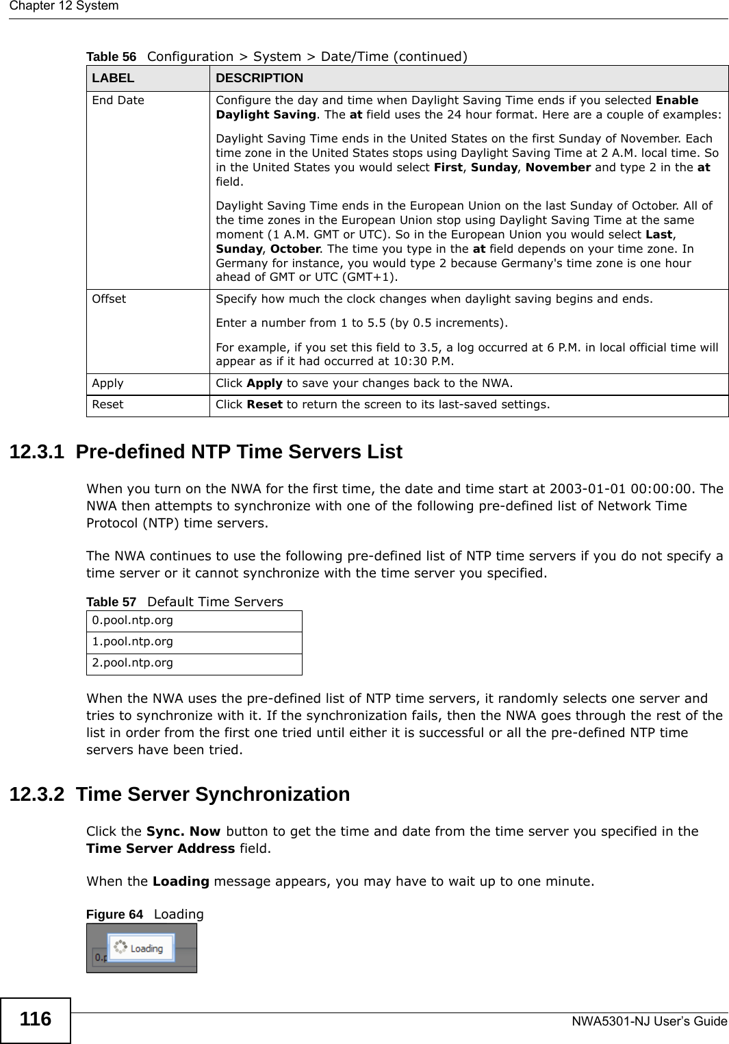 Chapter 12 SystemNWA5301-NJ User’s Guide11612.3.1  Pre-defined NTP Time Servers ListWhen you turn on the NWA for the first time, the date and time start at 2003-01-01 00:00:00. The NWA then attempts to synchronize with one of the following pre-defined list of Network Time Protocol (NTP) time servers.The NWA continues to use the following pre-defined list of NTP time servers if you do not specify a time server or it cannot synchronize with the time server you specified. When the NWA uses the pre-defined list of NTP time servers, it randomly selects one server and tries to synchronize with it. If the synchronization fails, then the NWA goes through the rest of the list in order from the first one tried until either it is successful or all the pre-defined NTP time servers have been tried.12.3.2  Time Server SynchronizationClick the Sync. Now button to get the time and date from the time server you specified in the Time Server Address field.When the Loading message appears, you may have to wait up to one minute.Figure 64   LoadingEnd Date Configure the day and time when Daylight Saving Time ends if you selected Enable Daylight Saving. The at field uses the 24 hour format. Here are a couple of examples:Daylight Saving Time ends in the United States on the first Sunday of November. Each time zone in the United States stops using Daylight Saving Time at 2 A.M. local time. So in the United States you would select First, Sunday, November and type 2 in the at field.Daylight Saving Time ends in the European Union on the last Sunday of October. All of the time zones in the European Union stop using Daylight Saving Time at the same moment (1 A.M. GMT or UTC). So in the European Union you would select Last, Sunday, October. The time you type in the at field depends on your time zone. In Germany for instance, you would type 2 because Germany&apos;s time zone is one hour ahead of GMT or UTC (GMT+1). Offset Specify how much the clock changes when daylight saving begins and ends. Enter a number from 1 to 5.5 (by 0.5 increments). For example, if you set this field to 3.5, a log occurred at 6 P.M. in local official time will appear as if it had occurred at 10:30 P.M.Apply Click Apply to save your changes back to the NWA.Reset Click Reset to return the screen to its last-saved settings. Table 56   Configuration &gt; System &gt; Date/Time (continued)LABEL DESCRIPTIONTable 57   Default Time Servers0.pool.ntp.org1.pool.ntp.org2.pool.ntp.org