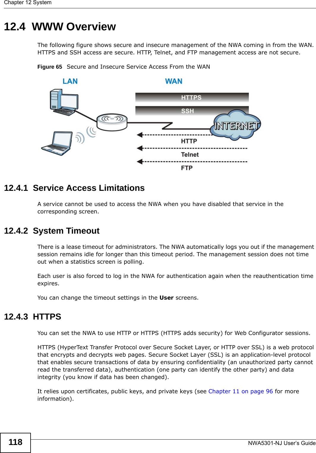 Chapter 12 SystemNWA5301-NJ User’s Guide11812.4  WWW OverviewThe following figure shows secure and insecure management of the NWA coming in from the WAN. HTTPS and SSH access are secure. HTTP, Telnet, and FTP management access are not secure. Figure 65   Secure and Insecure Service Access From the WAN12.4.1  Service Access LimitationsA service cannot be used to access the NWA when you have disabled that service in the corresponding screen.12.4.2  System TimeoutThere is a lease timeout for administrators. The NWA automatically logs you out if the management session remains idle for longer than this timeout period. The management session does not time out when a statistics screen is polling. Each user is also forced to log in the NWA for authentication again when the reauthentication time expires. You can change the timeout settings in the User screens.12.4.3  HTTPSYou can set the NWA to use HTTP or HTTPS (HTTPS adds security) for Web Configurator sessions. HTTPS (HyperText Transfer Protocol over Secure Socket Layer, or HTTP over SSL) is a web protocol that encrypts and decrypts web pages. Secure Socket Layer (SSL) is an application-level protocol that enables secure transactions of data by ensuring confidentiality (an unauthorized party cannot read the transferred data), authentication (one party can identify the other party) and data integrity (you know if data has been changed). It relies upon certificates, public keys, and private keys (see Chapter 11 on page 96 for more information).