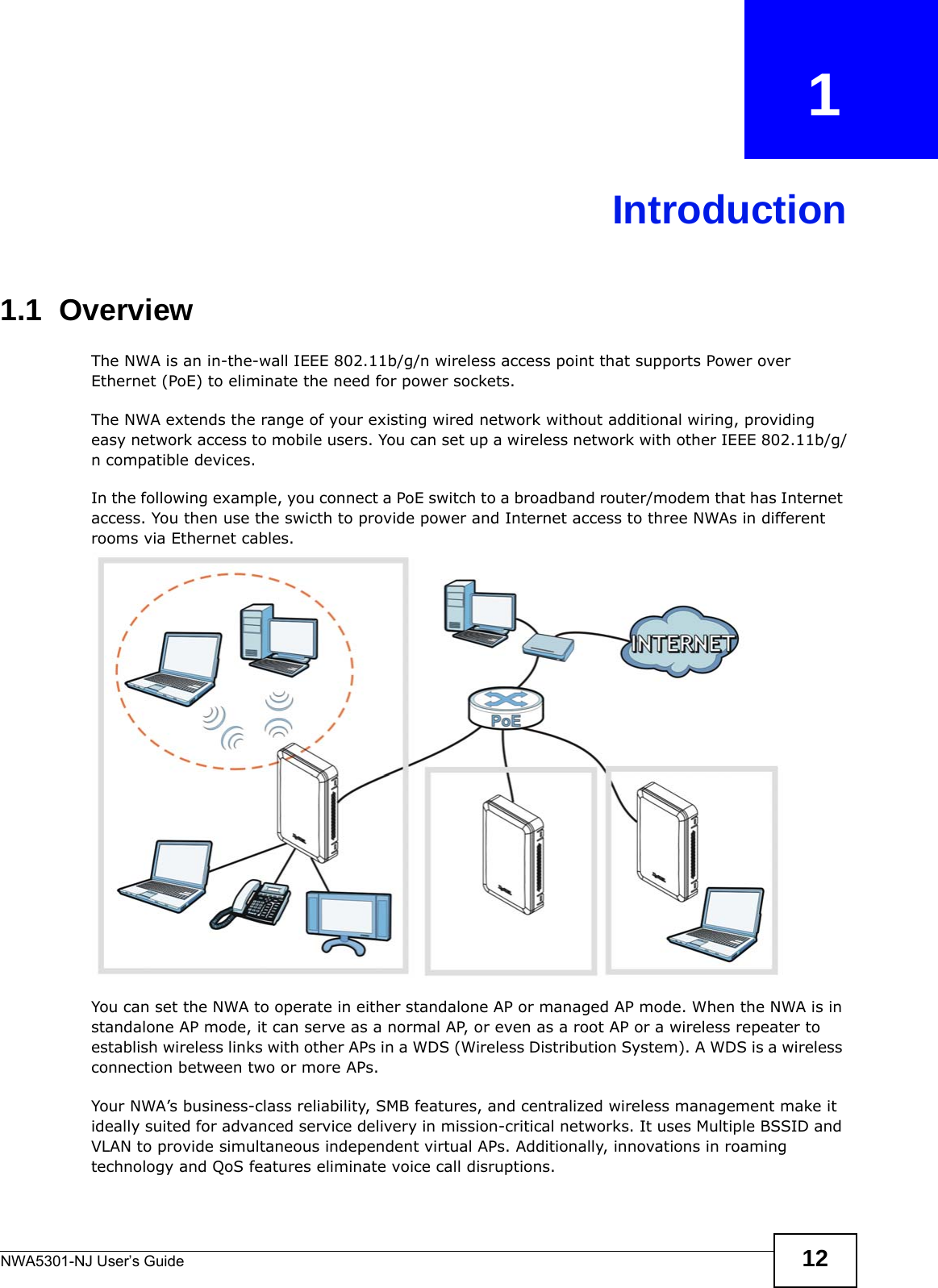 NWA5301-NJ User’s Guide 12CHAPTER   1Introduction1.1  Overview The NWA is an in-the-wall IEEE 802.11b/g/n wireless access point that supports Power over Ethernet (PoE) to eliminate the need for power sockets.The NWA extends the range of your existing wired network without additional wiring, providing easy network access to mobile users. You can set up a wireless network with other IEEE 802.11b/g/n compatible devices.In the following example, you connect a PoE switch to a broadband router/modem that has Internet access. You then use the swicth to provide power and Internet access to three NWAs in different rooms via Ethernet cables.You can set the NWA to operate in either standalone AP or managed AP mode. When the NWA is in standalone AP mode, it can serve as a normal AP, or even as a root AP or a wireless repeater to establish wireless links with other APs in a WDS (Wireless Distribution System). A WDS is a wireless connection between two or more APs.Your NWA’s business-class reliability, SMB features, and centralized wireless management make it ideally suited for advanced service delivery in mission-critical networks. It uses Multiple BSSID and VLAN to provide simultaneous independent virtual APs. Additionally, innovations in roaming technology and QoS features eliminate voice call disruptions. 