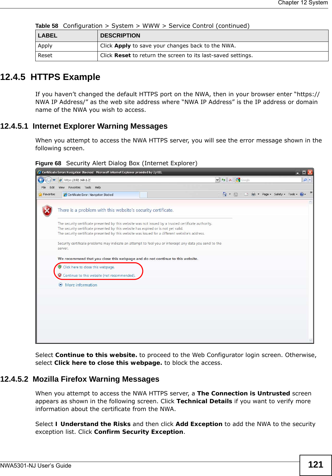  Chapter 12 SystemNWA5301-NJ User’s Guide 12112.4.5  HTTPS ExampleIf you haven’t changed the default HTTPS port on the NWA, then in your browser enter “https://NWA IP Address/” as the web site address where “NWA IP Address” is the IP address or domain name of the NWA you wish to access.12.4.5.1  Internet Explorer Warning MessagesWhen you attempt to access the NWA HTTPS server, you will see the error message shown in the following screen.Figure 68   Security Alert Dialog Box (Internet Explorer)Select Continue to this website. to proceed to the Web Configurator login screen. Otherwise, select Click here to close this webpage. to block the access.12.4.5.2  Mozilla Firefox Warning MessagesWhen you attempt to access the NWA HTTPS server, a The Connection is Untrusted screen appears as shown in the following screen. Click Technical Details if you want to verify more information about the certificate from the NWA.Select I Understand the Risks and then click Add Exception to add the NWA to the security exception list. Click Confirm Security Exception.Apply Click Apply to save your changes back to the NWA. Reset Click Reset to return the screen to its last-saved settings. Table 58   Configuration &gt; System &gt; WWW &gt; Service Control (continued)LABEL DESCRIPTION