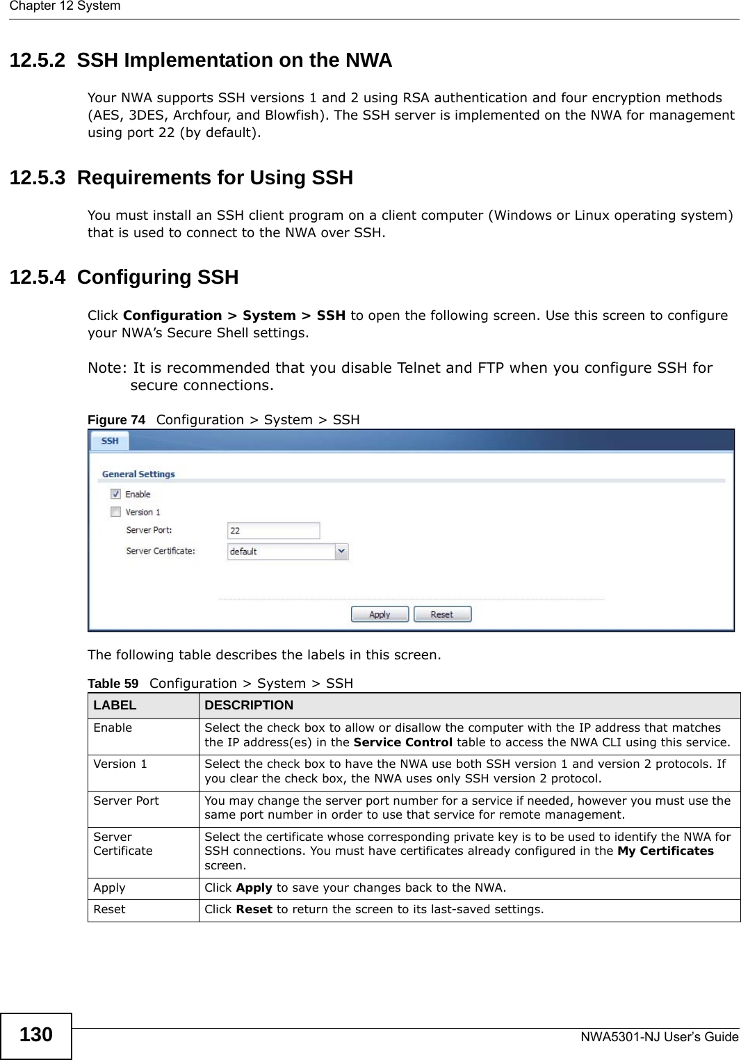 Chapter 12 SystemNWA5301-NJ User’s Guide13012.5.2  SSH Implementation on the NWAYour NWA supports SSH versions 1 and 2 using RSA authentication and four encryption methods (AES, 3DES, Archfour, and Blowfish). The SSH server is implemented on the NWA for management using port 22 (by default). 12.5.3  Requirements for Using SSHYou must install an SSH client program on a client computer (Windows or Linux operating system) that is used to connect to the NWA over SSH.12.5.4  Configuring SSHClick Configuration &gt; System &gt; SSH to open the following screen. Use this screen to configure your NWA’s Secure Shell settings.Note: It is recommended that you disable Telnet and FTP when you configure SSH for secure connections.Figure 74   Configuration &gt; System &gt; SSHThe following table describes the labels in this screen.  Table 59   Configuration &gt; System &gt; SSHLABEL DESCRIPTIONEnable Select the check box to allow or disallow the computer with the IP address that matches the IP address(es) in the Service Control table to access the NWA CLI using this service.Version 1 Select the check box to have the NWA use both SSH version 1 and version 2 protocols. If you clear the check box, the NWA uses only SSH version 2 protocol.Server Port You may change the server port number for a service if needed, however you must use the same port number in order to use that service for remote management.Server CertificateSelect the certificate whose corresponding private key is to be used to identify the NWA for SSH connections. You must have certificates already configured in the My Certificates screen.Apply Click Apply to save your changes back to the NWA. Reset Click Reset to return the screen to its last-saved settings. 