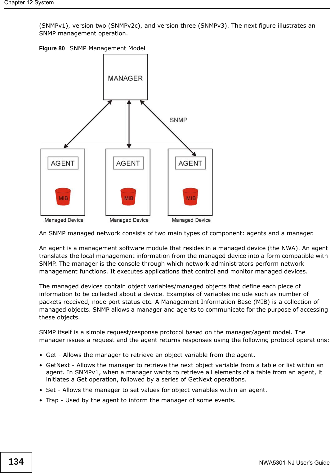 Chapter 12 SystemNWA5301-NJ User’s Guide134(SNMPv1), version two (SNMPv2c), and version three (SNMPv3). The next figure illustrates an SNMP management operation.   Figure 80   SNMP Management ModelAn SNMP managed network consists of two main types of component: agents and a manager. An agent is a management software module that resides in a managed device (the NWA). An agent translates the local management information from the managed device into a form compatible with SNMP. The manager is the console through which network administrators perform network management functions. It executes applications that control and monitor managed devices. The managed devices contain object variables/managed objects that define each piece of information to be collected about a device. Examples of variables include such as number of packets received, node port status etc. A Management Information Base (MIB) is a collection of managed objects. SNMP allows a manager and agents to communicate for the purpose of accessing these objects.SNMP itself is a simple request/response protocol based on the manager/agent model. The manager issues a request and the agent returns responses using the following protocol operations:• Get - Allows the manager to retrieve an object variable from the agent. • GetNext - Allows the manager to retrieve the next object variable from a table or list within an agent. In SNMPv1, when a manager wants to retrieve all elements of a table from an agent, it initiates a Get operation, followed by a series of GetNext operations. • Set - Allows the manager to set values for object variables within an agent. • Trap - Used by the agent to inform the manager of some events.