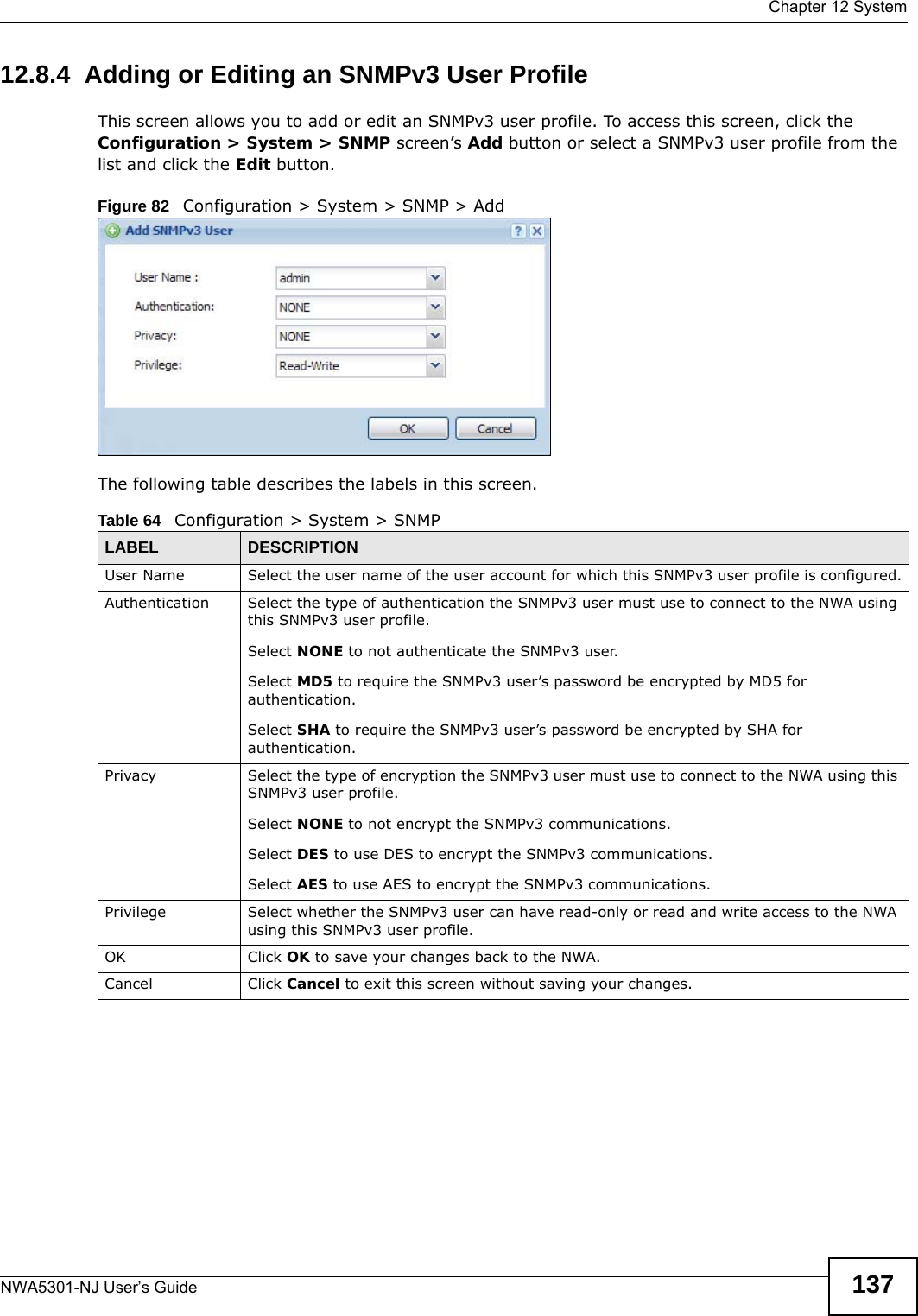  Chapter 12 SystemNWA5301-NJ User’s Guide 13712.8.4  Adding or Editing an SNMPv3 User ProfileThis screen allows you to add or edit an SNMPv3 user profile. To access this screen, click the Configuration &gt; System &gt; SNMP screen’s Add button or select a SNMPv3 user profile from the list and click the Edit button.Figure 82   Configuration &gt; System &gt; SNMP &gt; AddThe following table describes the labels in this screen.  Table 64   Configuration &gt; System &gt; SNMPLABEL DESCRIPTIONUser Name Select the user name of the user account for which this SNMPv3 user profile is configured.Authentication Select the type of authentication the SNMPv3 user must use to connect to the NWA using this SNMPv3 user profile.Select NONE to not authenticate the SNMPv3 user.Select MD5 to require the SNMPv3 user’s password be encrypted by MD5 for authentication.Select SHA to require the SNMPv3 user’s password be encrypted by SHA for authentication.Privacy Select the type of encryption the SNMPv3 user must use to connect to the NWA using this SNMPv3 user profile.Select NONE to not encrypt the SNMPv3 communications.Select DES to use DES to encrypt the SNMPv3 communications.Select AES to use AES to encrypt the SNMPv3 communications.Privilege Select whether the SNMPv3 user can have read-only or read and write access to the NWA using this SNMPv3 user profile.OK Click OK to save your changes back to the NWA.Cancel Click Cancel to exit this screen without saving your changes.