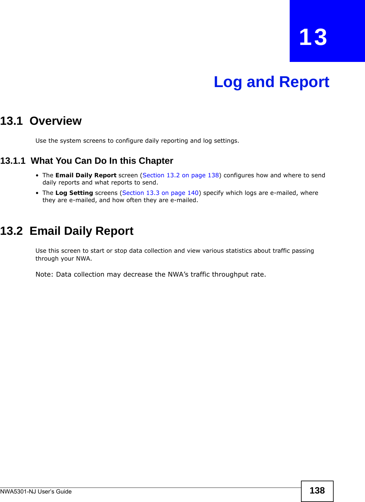 NWA5301-NJ User’s Guide 138CHAPTER   13Log and Report13.1  OverviewUse the system screens to configure daily reporting and log settings. 13.1.1  What You Can Do In this Chapter•The Email Daily Report screen (Section 13.2 on page 138) configures how and where to send daily reports and what reports to send.•The Log Setting screens (Section 13.3 on page 140) specify which logs are e-mailed, where they are e-mailed, and how often they are e-mailed.13.2  Email Daily ReportUse this screen to start or stop data collection and view various statistics about traffic passing through your NWA. Note: Data collection may decrease the NWA’s traffic throughput rate.