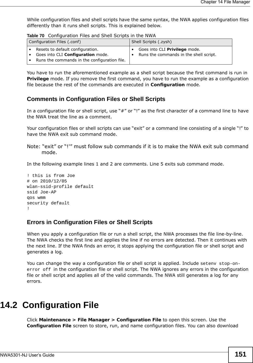  Chapter 14 File ManagerNWA5301-NJ User’s Guide 151While configuration files and shell scripts have the same syntax, the NWA applies configuration files differently than it runs shell scripts. This is explained below.You have to run the aforementioned example as a shell script because the first command is run in Privilege mode. If you remove the first command, you have to run the example as a configuration file because the rest of the commands are executed in Configuration mode.Comments in Configuration Files or Shell ScriptsIn a configuration file or shell script, use “#” or “!” as the first character of a command line to have the NWA treat the line as a comment. Your configuration files or shell scripts can use “exit” or a command line consisting of a single “!” to have the NWA exit sub command mode.Note: “exit” or “!&apos;” must follow sub commands if it is to make the NWA exit sub command mode.In the following example lines 1 and 2 are comments. Line 5 exits sub command mode. ! this is from Joe# on 2010/12/05wlan-ssid-profile defaultssid Joe-APqos wmmsecurity default!Errors in Configuration Files or Shell ScriptsWhen you apply a configuration file or run a shell script, the NWA processes the file line-by-line. The NWA checks the first line and applies the line if no errors are detected. Then it continues with the next line. If the NWA finds an error, it stops applying the configuration file or shell script and generates a log. You can change the way a configuration file or shell script is applied. Include setenv stop-on-error off in the configuration file or shell script. The NWA ignores any errors in the configuration file or shell script and applies all of the valid commands. The NWA still generates a log for any errors. 14.2  Configuration FileClick Maintenance &gt; File Manager &gt; Configuration File to open this screen. Use the Configuration File screen to store, run, and name configuration files. You can also download Table 70   Configuration Files and Shell Scripts in the NWAConfiguration Files (.conf) Shell Scripts (.zysh)• Resets to default configuration.•Goes into CLI Configuration mode.• Runs the commands in the configuration file.•Goes into CLI Privilege mode.• Runs the commands in the shell script.