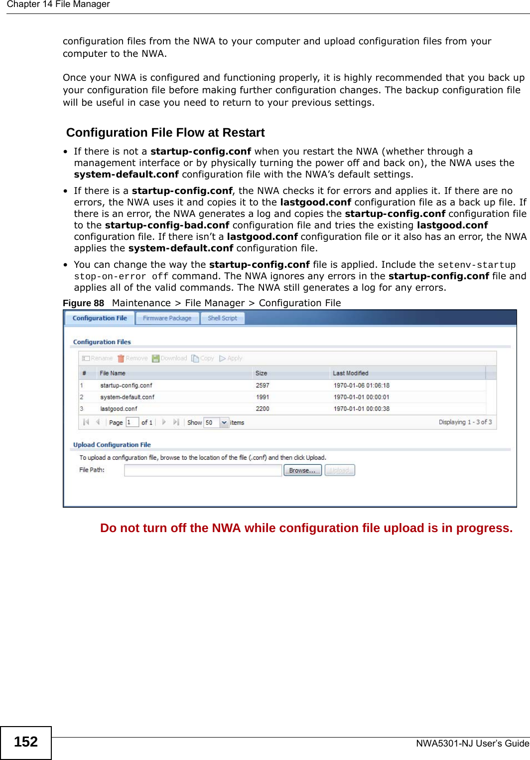Chapter 14 File ManagerNWA5301-NJ User’s Guide152configuration files from the NWA to your computer and upload configuration files from your computer to the NWA.Once your NWA is configured and functioning properly, it is highly recommended that you back up your configuration file before making further configuration changes. The backup configuration file will be useful in case you need to return to your previous settings. Configuration File Flow at Restart• If there is not a startup-config.conf when you restart the NWA (whether through a management interface or by physically turning the power off and back on), the NWA uses the system-default.conf configuration file with the NWA’s default settings.•If there is a startup-config.conf, the NWA checks it for errors and applies it. If there are no errors, the NWA uses it and copies it to the lastgood.conf configuration file as a back up file. If there is an error, the NWA generates a log and copies the startup-config.conf configuration file to the startup-config-bad.conf configuration file and tries the existing lastgood.conf configuration file. If there isn’t a lastgood.conf configuration file or it also has an error, the NWA applies the system-default.conf configuration file.• You can change the way the startup-config.conf file is applied. Include the setenv-startup stop-on-error off command. The NWA ignores any errors in the startup-config.conf file and applies all of the valid commands. The NWA still generates a log for any errors. Figure 88   Maintenance &gt; File Manager &gt; Configuration File Do not turn off the NWA while configuration file upload is in progress.