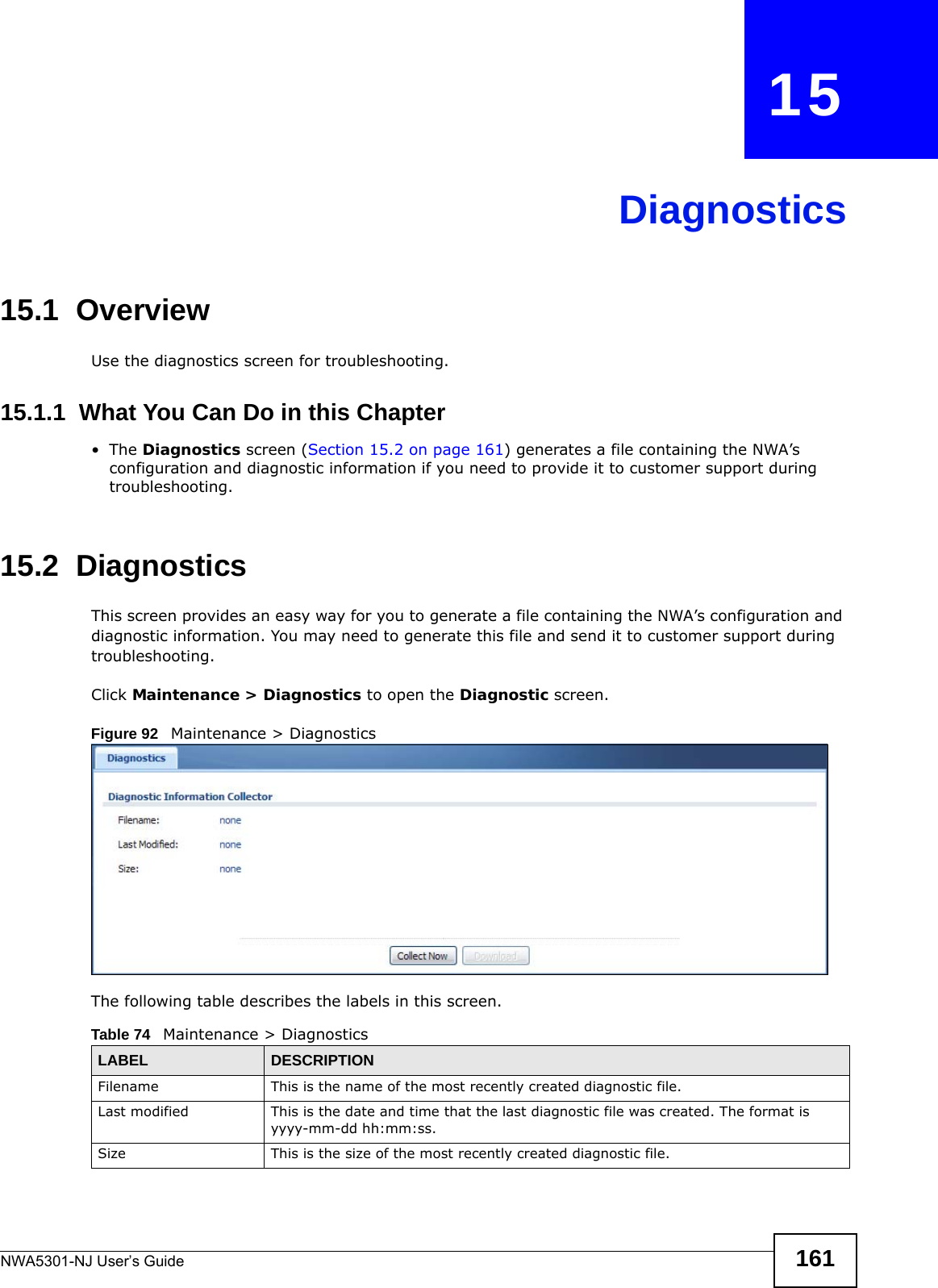 NWA5301-NJ User’s Guide 161CHAPTER   15Diagnostics15.1  OverviewUse the diagnostics screen for troubleshooting. 15.1.1  What You Can Do in this Chapter•The Diagnostics screen (Section 15.2 on page 161) generates a file containing the NWA’s configuration and diagnostic information if you need to provide it to customer support during troubleshooting.15.2  Diagnostics  This screen provides an easy way for you to generate a file containing the NWA’s configuration and diagnostic information. You may need to generate this file and send it to customer support during troubleshooting.Click Maintenance &gt; Diagnostics to open the Diagnostic screen. Figure 92   Maintenance &gt; Diagnostics  The following table describes the labels in this screen.  Table 74   Maintenance &gt; DiagnosticsLABEL DESCRIPTIONFilename This is the name of the most recently created diagnostic file.Last modified This is the date and time that the last diagnostic file was created. The format is yyyy-mm-dd hh:mm:ss.Size This is the size of the most recently created diagnostic file.