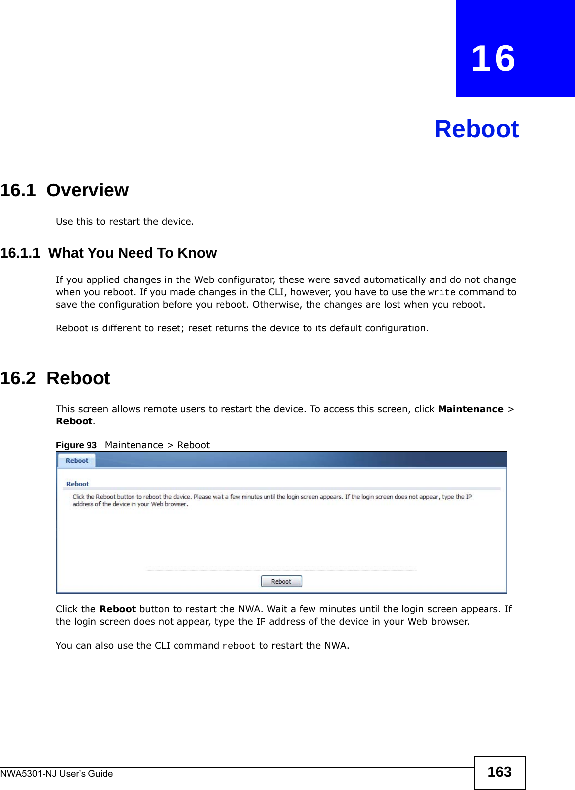NWA5301-NJ User’s Guide 163CHAPTER   16Reboot16.1  OverviewUse this to restart the device.16.1.1  What You Need To KnowIf you applied changes in the Web configurator, these were saved automatically and do not change when you reboot. If you made changes in the CLI, however, you have to use the write command to save the configuration before you reboot. Otherwise, the changes are lost when you reboot.Reboot is different to reset; reset returns the device to its default configuration.16.2  RebootThis screen allows remote users to restart the device. To access this screen, click Maintenance &gt; Reboot.Figure 93   Maintenance &gt; RebootClick the Reboot button to restart the NWA. Wait a few minutes until the login screen appears. If the login screen does not appear, type the IP address of the device in your Web browser.You can also use the CLI command reboot to restart the NWA.