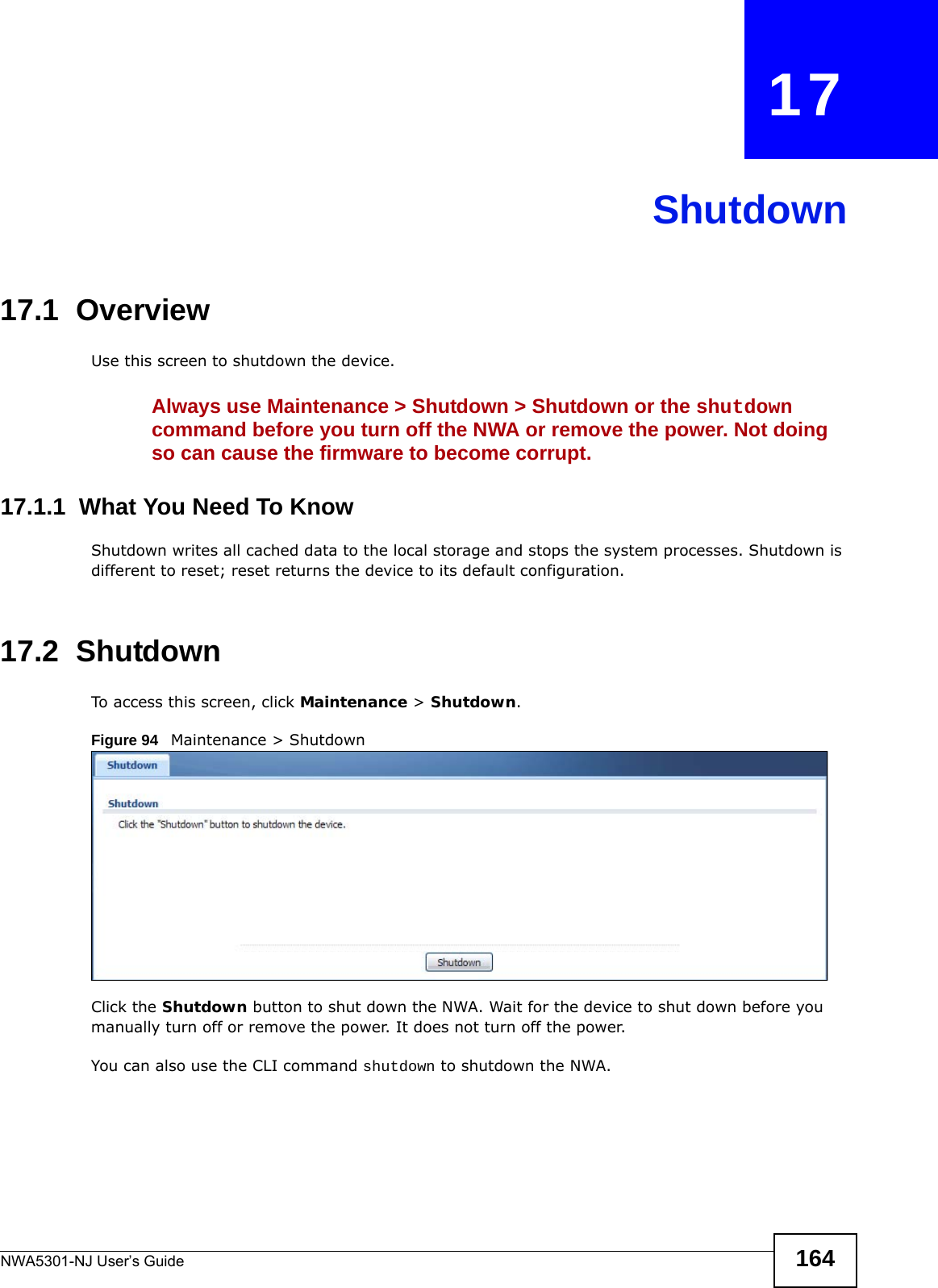 NWA5301-NJ User’s Guide 164CHAPTER   17Shutdown17.1  OverviewUse this screen to shutdown the device.Always use Maintenance &gt; Shutdown &gt; Shutdown or the shutdown command before you turn off the NWA or remove the power. Not doing so can cause the firmware to become corrupt. 17.1.1  What You Need To KnowShutdown writes all cached data to the local storage and stops the system processes. Shutdown is different to reset; reset returns the device to its default configuration.17.2  ShutdownTo access this screen, click Maintenance &gt; Shutdown.Figure 94   Maintenance &gt; ShutdownClick the Shutdown button to shut down the NWA. Wait for the device to shut down before you manually turn off or remove the power. It does not turn off the power. You can also use the CLI command shutdown to shutdown the NWA.