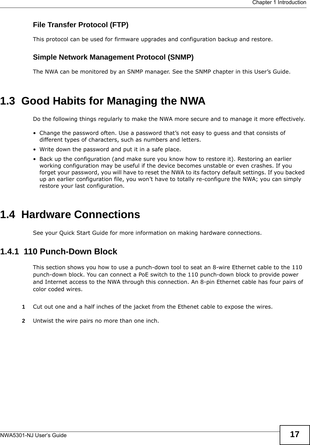  Chapter 1 IntroductionNWA5301-NJ User’s Guide 17File Transfer Protocol (FTP)This protocol can be used for firmware upgrades and configuration backup and restore.Simple Network Management Protocol (SNMP)The NWA can be monitored by an SNMP manager. See the SNMP chapter in this User’s Guide.1.3  Good Habits for Managing the NWADo the following things regularly to make the NWA more secure and to manage it more effectively.• Change the password often. Use a password that’s not easy to guess and that consists of different types of characters, such as numbers and letters.• Write down the password and put it in a safe place.• Back up the configuration (and make sure you know how to restore it). Restoring an earlier working configuration may be useful if the device becomes unstable or even crashes. If you forget your password, you will have to reset the NWA to its factory default settings. If you backed up an earlier configuration file, you won’t have to totally re-configure the NWA; you can simply restore your last configuration.1.4  Hardware ConnectionsSee your Quick Start Guide for more information on making hardware connections.1.4.1  110 Punch-Down BlockThis section shows you how to use a punch-down tool to seat an 8-wire Ethernet cable to the 110 punch-down block. You can connect a PoE switch to the 110 punch-down block to provide power and Internet access to the NWA through this connection. An 8-pin Ethernet cable has four pairs of color coded wires.1Cut out one and a half inches of the jacket from the Ethenet cable to expose the wires. 2Untwist the wire pairs no more than one inch.