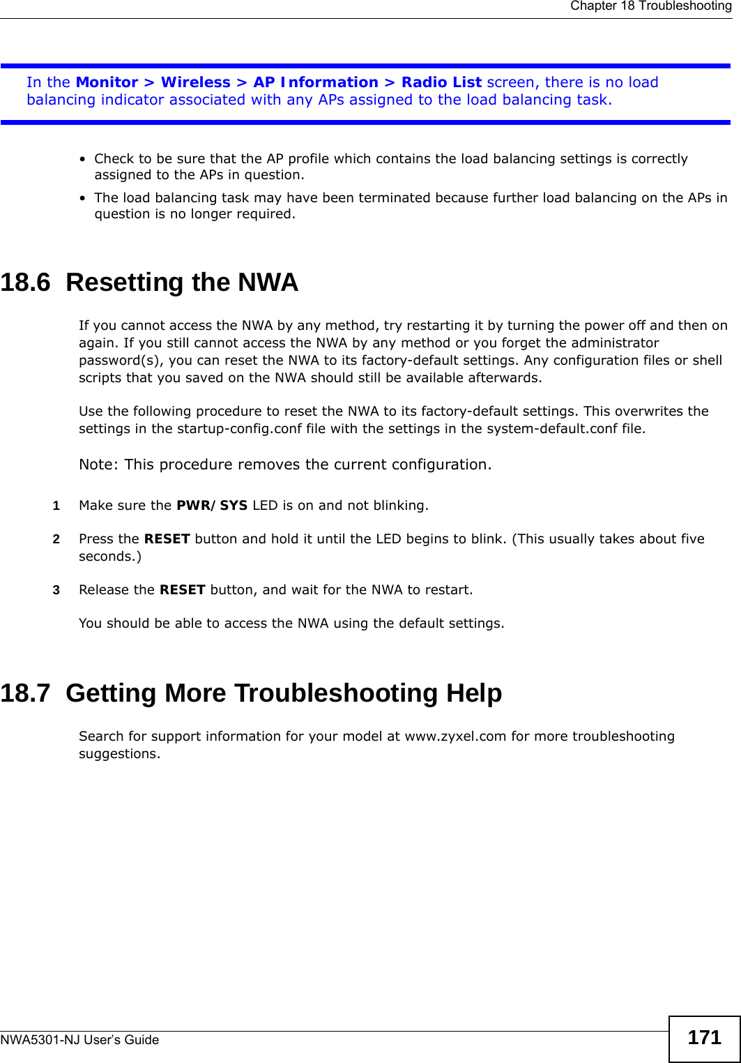  Chapter 18 TroubleshootingNWA5301-NJ User’s Guide 171In the Monitor &gt; Wireless &gt; AP Information &gt; Radio List screen, there is no load balancing indicator associated with any APs assigned to the load balancing task.• Check to be sure that the AP profile which contains the load balancing settings is correctly assigned to the APs in question.• The load balancing task may have been terminated because further load balancing on the APs in question is no longer required.18.6  Resetting the NWAIf you cannot access the NWA by any method, try restarting it by turning the power off and then on again. If you still cannot access the NWA by any method or you forget the administrator password(s), you can reset the NWA to its factory-default settings. Any configuration files or shell scripts that you saved on the NWA should still be available afterwards.Use the following procedure to reset the NWA to its factory-default settings. This overwrites the settings in the startup-config.conf file with the settings in the system-default.conf file. Note: This procedure removes the current configuration. 1Make sure the PWR/SYS LED is on and not blinking.2Press the RESET button and hold it until the LED begins to blink. (This usually takes about five seconds.)3Release the RESET button, and wait for the NWA to restart.You should be able to access the NWA using the default settings.18.7  Getting More Troubleshooting HelpSearch for support information for your model at www.zyxel.com for more troubleshooting suggestions.
