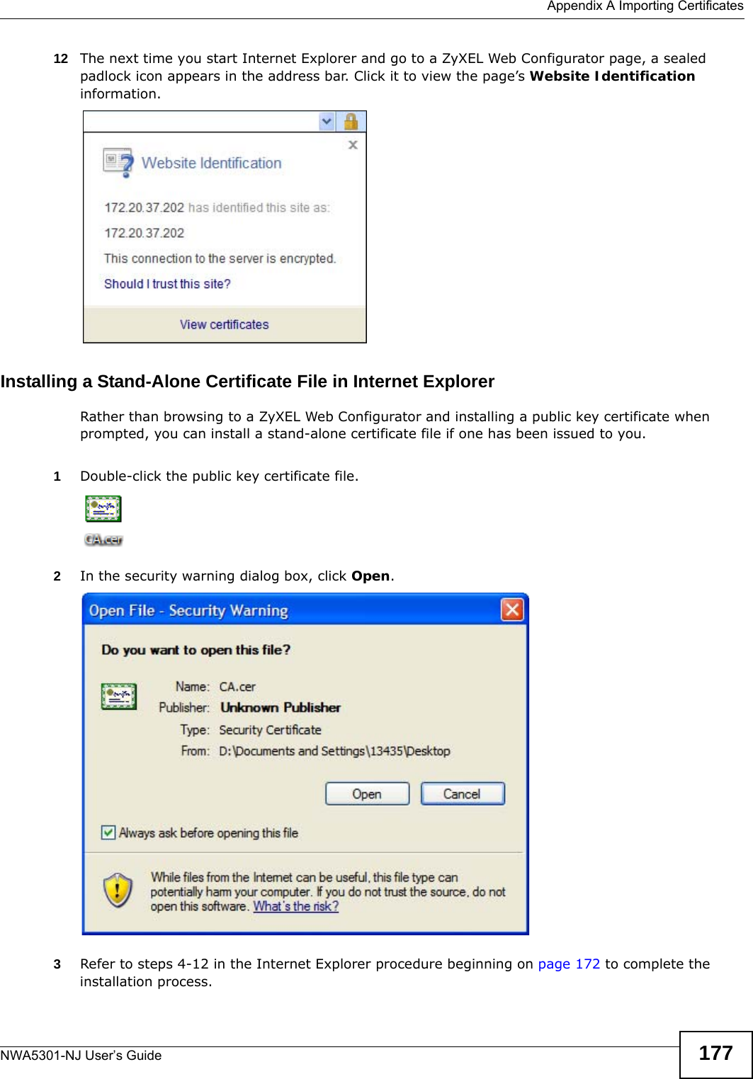  Appendix A Importing CertificatesNWA5301-NJ User’s Guide 17712 The next time you start Internet Explorer and go to a ZyXEL Web Configurator page, a sealed padlock icon appears in the address bar. Click it to view the page’s Website Identification information.Installing a Stand-Alone Certificate File in Internet ExplorerRather than browsing to a ZyXEL Web Configurator and installing a public key certificate when prompted, you can install a stand-alone certificate file if one has been issued to you.1Double-click the public key certificate file.2In the security warning dialog box, click Open.3Refer to steps 4-12 in the Internet Explorer procedure beginning on page 172 to complete the installation process.