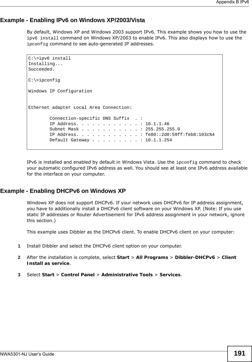  Appendix B IPv6NWA5301-NJ User’s Guide 191Example - Enabling IPv6 on Windows XP/2003/VistaBy default, Windows XP and Windows 2003 support IPv6. This example shows you how to use the ipv6 install command on Windows XP/2003 to enable IPv6. This also displays how to use the ipconfig command to see auto-generated IP addresses.IPv6 is installed and enabled by default in Windows Vista. Use the ipconfig command to check your automatic configured IPv6 address as well. You should see at least one IPv6 address available for the interface on your computer.Example - Enabling DHCPv6 on Windows XPWindows XP does not support DHCPv6. If your network uses DHCPv6 for IP address assignment, you have to additionally install a DHCPv6 client software on your Windows XP. (Note: If you use static IP addresses or Router Advertisement for IPv6 address assignment in your network, ignore this section.)This example uses Dibbler as the DHCPv6 client. To enable DHCPv6 client on your computer:1Install Dibbler and select the DHCPv6 client option on your computer.2After the installation is complete, select Start &gt; All Programs &gt; Dibbler-DHCPv6 &gt; Client Install as service.3Select Start &gt; Control Panel &gt; Administrative Tools &gt; Services.C:\&gt;ipv6 installInstalling...Succeeded.C:\&gt;ipconfigWindows IP ConfigurationEthernet adapter Local Area Connection:        Connection-specific DNS Suffix  . :         IP Address. . . . . . . . . . . . : 10.1.1.46        Subnet Mask . . . . . . . . . . . : 255.255.255.0        IP Address. . . . . . . . . . . . : fe80::2d0:59ff:feb8:103c%4        Default Gateway . . . . . . . . . : 10.1.1.254