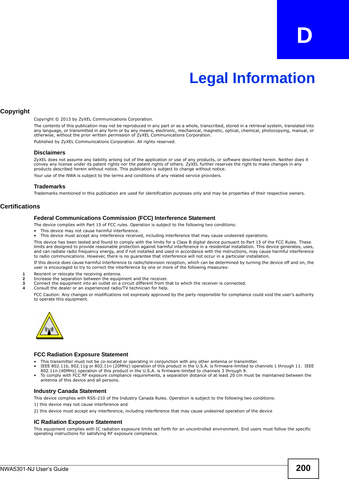 NWA5301-NJ User’s Guide 200APPENDIX   DLegal InformationCopyrightCopyright © 2013 by ZyXEL Communications Corporation.The contents of this publication may not be reproduced in any part or as a whole, transcribed, stored in a retrieval system, translated into any language, or transmitted in any form or by any means, electronic, mechanical, magnetic, optical, chemical, photocopying, manual, or otherwise, without the prior written permission of ZyXEL Communications Corporation.Published by ZyXEL Communications Corporation. All rights reserved.DisclaimersZyXEL does not assume any liability arising out of the application or use of any products, or software described herein. Neither does it convey any license under its patent rights nor the patent rights of others. ZyXEL further reserves the right to make changes in any products described herein without notice. This publication is subject to change without notice.Your use of the NWA is subject to the terms and conditions of any related service providers. TrademarksTrademarks mentioned in this publication are used for identification purposes only and may be properties of their respective owners.CertificationsFederal Communications Commission (FCC) Interference StatementThe device complies with Part 15 of FCC rules. Operation is subject to the following two conditions:• This device may not cause harmful interference.• This device must accept any interference received, including interference that may cause undesired operations.This device has been tested and found to comply with the limits for a Class B digital device pursuant to Part 15 of the FCC Rules. These limits are designed to provide reasonable protection against harmful interference in a residential installation. This device generates, uses, and can radiate radio frequency energy, and if not installed and used in accordance with the instructions, may cause harmful interference to radio communications. However, there is no guarantee that interference will not occur in a particular installation.If this device does cause harmful interference to radio/television reception, which can be determined by turning the device off and on, the user is encouraged to try to correct the interference by one or more of the following measures:1Reorient or relocate the receiving antenna.2Increase the separation between the equipment and the receiver.3Connect the equipment into an outlet on a circuit different from that to which the receiver is connected.4Consult the dealer or an experienced radio/TV technician for help.FCC Caution: Any changes or modifications not expressly approved by the party responsible for compliance could void the user&apos;s authority to operate this equipment. FCC Radiation Exposure Statement• This transmitter must not be co-located or operating in conjunction with any other antenna or transmitter. • IEEE 802.11b, 802.11g or 802.11n (20MHz) operation of this product in the U.S.A. is firmware-limited to channels 1 through 11.  IEEE 802.11n (40MHz) operation of this product in the U.S.A. is firmware-limited to channels 3 through 9. • To comply with FCC RF exposure compliance requirements, a separation distance of at least 20 cm must be maintained between the antenna of this device and all persons. Industry Canada Statement This device complies with RSS-210 of the Industry Canada Rules. Operation is subject to the following two conditions:1) this device may not cause interference and2) this device must accept any interference, including interference that may cause undesired operation of the deviceIC Radiation Exposure StatementThis equipment complies with IC radiation exposure limits set forth for an uncontrolled environment. End users must follow the specific operating instructions for satisfying RF exposure compliance.