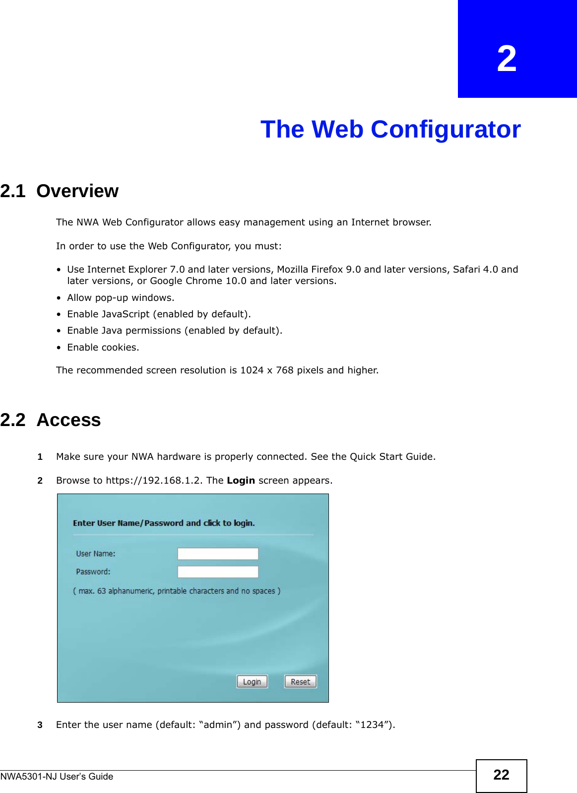 NWA5301-NJ User’s Guide 22CHAPTER   2The Web Configurator2.1  OverviewThe NWA Web Configurator allows easy management using an Internet browser. In order to use the Web Configurator, you must:• Use Internet Explorer 7.0 and later versions, Mozilla Firefox 9.0 and later versions, Safari 4.0 and later versions, or Google Chrome 10.0 and later versions.• Allow pop-up windows.• Enable JavaScript (enabled by default).• Enable Java permissions (enabled by default).• Enable cookies.The recommended screen resolution is 1024 x 768 pixels and higher.2.2  Access1Make sure your NWA hardware is properly connected. See the Quick Start Guide.2Browse to https://192.168.1.2. The Login screen appears.  3Enter the user name (default: “admin”) and password (default: “1234”).