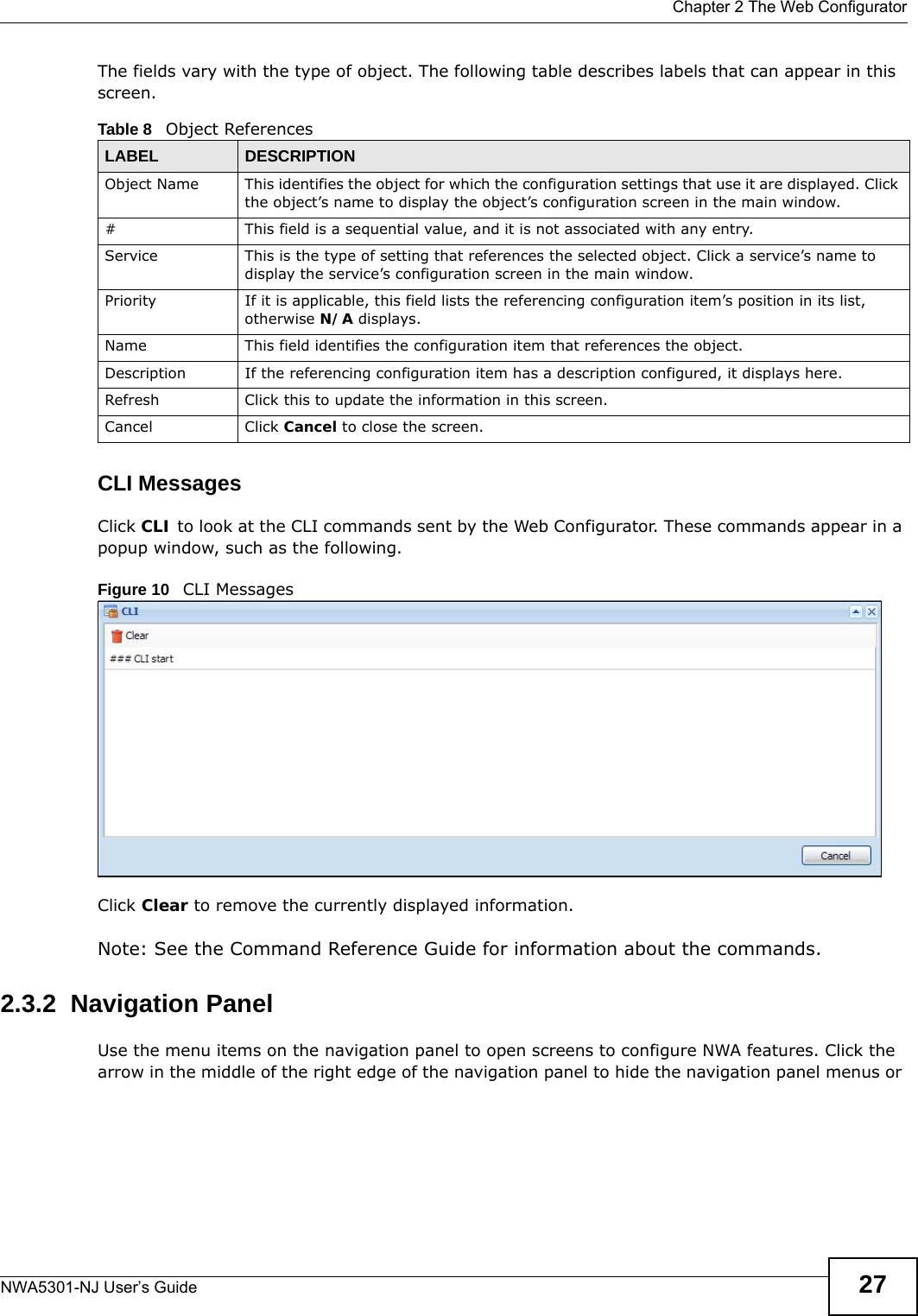  Chapter 2 The Web ConfiguratorNWA5301-NJ User’s Guide 27The fields vary with the type of object. The following table describes labels that can appear in this screen.CLI MessagesClick CLI to look at the CLI commands sent by the Web Configurator. These commands appear in a popup window, such as the following.Figure 10   CLI MessagesClick Clear to remove the currently displayed information.Note: See the Command Reference Guide for information about the commands.2.3.2  Navigation PanelUse the menu items on the navigation panel to open screens to configure NWA features. Click the arrow in the middle of the right edge of the navigation panel to hide the navigation panel menus or Table 8   Object ReferencesLABEL DESCRIPTIONObject Name This identifies the object for which the configuration settings that use it are displayed. Click the object’s name to display the object’s configuration screen in the main window.# This field is a sequential value, and it is not associated with any entry.Service This is the type of setting that references the selected object. Click a service’s name to display the service’s configuration screen in the main window.Priority If it is applicable, this field lists the referencing configuration item’s position in its list, otherwise N/A displays.Name This field identifies the configuration item that references the object.Description If the referencing configuration item has a description configured, it displays here. Refresh Click this to update the information in this screen.Cancel Click Cancel to close the screen.