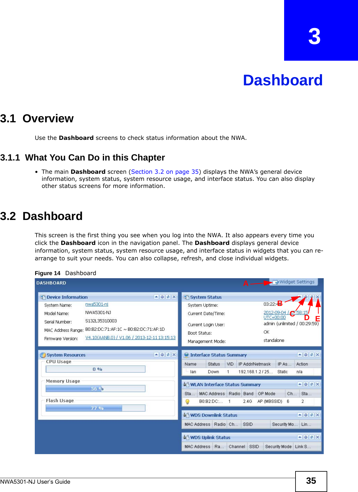NWA5301-NJ User’s Guide 35CHAPTER   3Dashboard3.1  OverviewUse the Dashboard screens to check status information about the NWA.3.1.1  What You Can Do in this Chapter•The main Dashboard screen (Section 3.2 on page 35) displays the NWA’s general device information, system status, system resource usage, and interface status. You can also display other status screens for more information.3.2  Dashboard  This screen is the first thing you see when you log into the NWA. It also appears every time you click the Dashboard icon in the navigation panel. The Dashboard displays general device information, system status, system resource usage, and interface status in widgets that you can re-arrange to suit your needs. You can also collapse, refresh, and close individual widgets.Figure 14   Dashboard  BCDEA