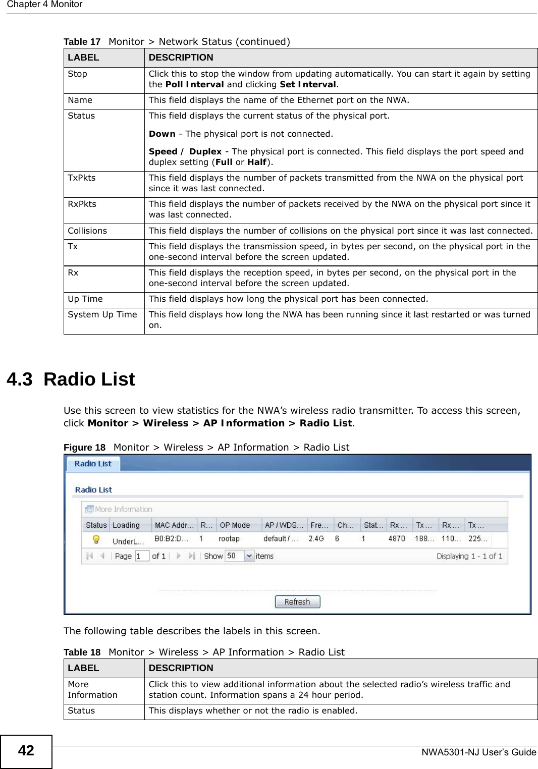Chapter 4 MonitorNWA5301-NJ User’s Guide424.3  Radio List Use this screen to view statistics for the NWA’s wireless radio transmitter. To access this screen, click Monitor &gt; Wireless &gt; AP Information &gt; Radio List.Figure 18   Monitor &gt; Wireless &gt; AP Information &gt; Radio List    The following table describes the labels in this screen.  Stop Click this to stop the window from updating automatically. You can start it again by setting the Poll Interval and clicking Set Interval.Name This field displays the name of the Ethernet port on the NWA.Status This field displays the current status of the physical port. Down - The physical port is not connected.Speed / Duplex - The physical port is connected. This field displays the port speed and duplex setting (Full or Half).TxPkts This field displays the number of packets transmitted from the NWA on the physical port since it was last connected.RxPkts This field displays the number of packets received by the NWA on the physical port since it was last connected.Collisions This field displays the number of collisions on the physical port since it was last connected.Tx This field displays the transmission speed, in bytes per second, on the physical port in the one-second interval before the screen updated.Rx This field displays the reception speed, in bytes per second, on the physical port in the one-second interval before the screen updated.Up Time This field displays how long the physical port has been connected.System Up Time This field displays how long the NWA has been running since it last restarted or was turned on.Table 17   Monitor &gt; Network Status (continued)LABEL DESCRIPTIONTable 18   Monitor &gt; Wireless &gt; AP Information &gt; Radio ListLABEL DESCRIPTIONMore InformationClick this to view additional information about the selected radio’s wireless traffic and station count. Information spans a 24 hour period.Status This displays whether or not the radio is enabled.