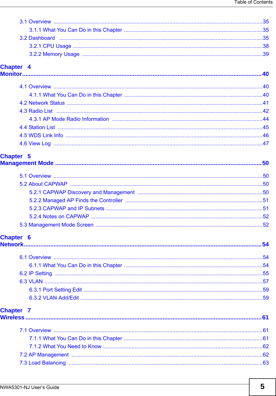   Table of ContentsNWA5301-NJ User’s Guide 53.1 Overview  ...........................................................................................................................................353.1.1 What You Can Do in this Chapter ............................................................................................353.2 Dashboard   .......................................................................................................................................353.2.1 CPU Usage ..............................................................................................................................383.2.2 Memory Usage  ........................................................................................................................39Chapter   4Monitor.................................................................................................................................................404.1 Overview  ...........................................................................................................................................404.1.1 What You Can Do in this Chapter ............................................................................................404.2 Network Status ..................................................................................................................................414.3 Radio List   .........................................................................................................................................424.3.1 AP Mode Radio Information  ....................................................................................................444.4 Station List  ........................................................................................................................................454.5 WDS Link Info  ...................................................................................................................................464.6 View Log  ...........................................................................................................................................47Chapter   5Management Mode .............................................................................................................................505.1 Overview  ...........................................................................................................................................505.2 About CAPWAP  ................................................................................................................................505.2.1 CAPWAP Discovery and Management  ...................................................................................505.2.2 Managed AP Finds the Controller  ...........................................................................................515.2.3 CAPWAP and IP Subnets ........................................................................................................515.2.4 Notes on CAPWAP ..................................................................................................................525.3 Management Mode Screen ...............................................................................................................52Chapter   6Network................................................................................................................................................546.1 Overview  ...........................................................................................................................................546.1.1 What You Can Do in this Chapter ............................................................................................546.2 IP Setting  ..........................................................................................................................................556.3 VLAN .................................................................................................................................................576.3.1 Port Setting Edit .......................................................................................................................596.3.2 VLAN Add/Edit .........................................................................................................................59Chapter   7Wireless...............................................................................................................................................617.1 Overview  ...........................................................................................................................................617.1.1 What You Can Do in this Chapter ............................................................................................617.1.2 What You Need to Know ..........................................................................................................627.2 AP Management  ...............................................................................................................................627.3 Load Balancing  .................................................................................................................................63