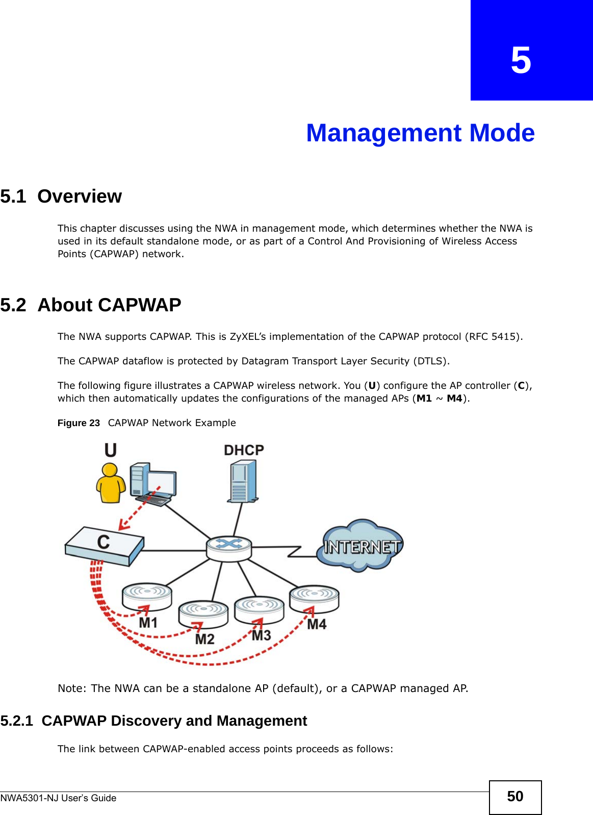 NWA5301-NJ User’s Guide 50CHAPTER   5Management Mode5.1  OverviewThis chapter discusses using the NWA in management mode, which determines whether the NWA is used in its default standalone mode, or as part of a Control And Provisioning of Wireless Access Points (CAPWAP) network. 5.2  About CAPWAPThe NWA supports CAPWAP. This is ZyXEL’s implementation of the CAPWAP protocol (RFC 5415). The CAPWAP dataflow is protected by Datagram Transport Layer Security (DTLS).The following figure illustrates a CAPWAP wireless network. You (U) configure the AP controller (C), which then automatically updates the configurations of the managed APs (M1 ~ M4). Figure 23   CAPWAP Network ExampleNote: The NWA can be a standalone AP (default), or a CAPWAP managed AP.5.2.1  CAPWAP Discovery and ManagementThe link between CAPWAP-enabled access points proceeds as follows: