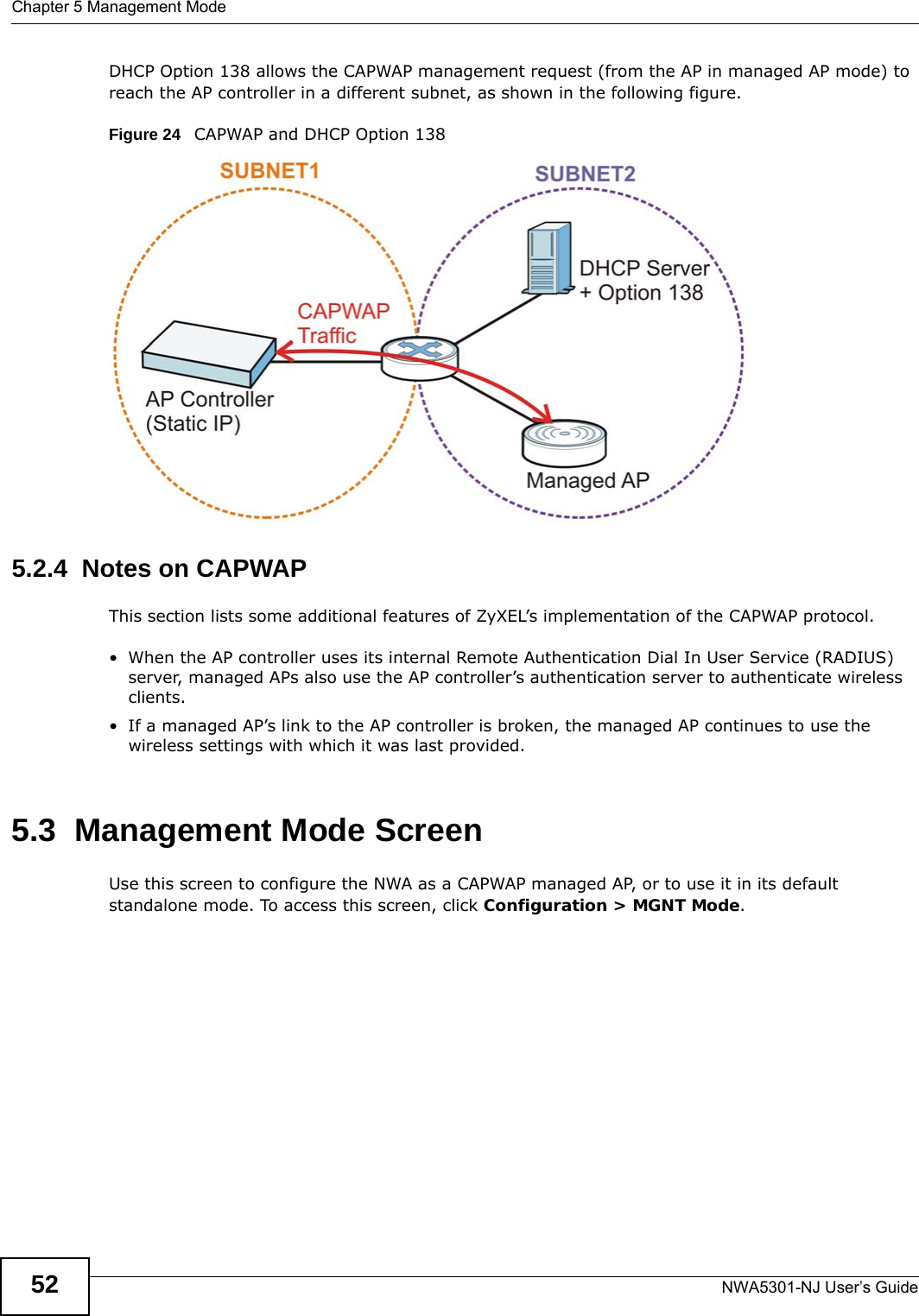 Chapter 5 Management ModeNWA5301-NJ User’s Guide52DHCP Option 138 allows the CAPWAP management request (from the AP in managed AP mode) to reach the AP controller in a different subnet, as shown in the following figure.Figure 24   CAPWAP and DHCP Option 138 5.2.4  Notes on CAPWAPThis section lists some additional features of ZyXEL’s implementation of the CAPWAP protocol.• When the AP controller uses its internal Remote Authentication Dial In User Service (RADIUS) server, managed APs also use the AP controller’s authentication server to authenticate wireless clients.• If a managed AP’s link to the AP controller is broken, the managed AP continues to use the wireless settings with which it was last provided.5.3  Management Mode ScreenUse this screen to configure the NWA as a CAPWAP managed AP, or to use it in its default standalone mode. To access this screen, click Configuration &gt; MGNT Mode.