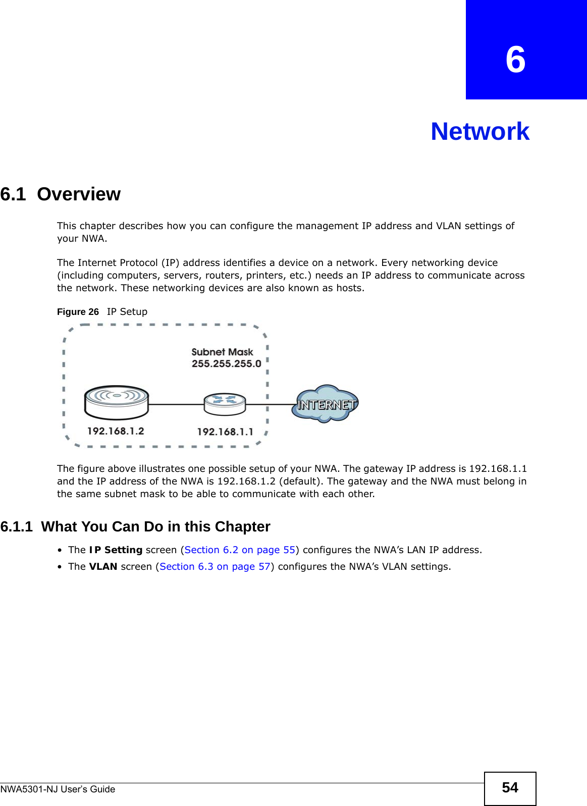 NWA5301-NJ User’s Guide 54CHAPTER   6Network6.1  OverviewThis chapter describes how you can configure the management IP address and VLAN settings of your NWA.The Internet Protocol (IP) address identifies a device on a network. Every networking device (including computers, servers, routers, printers, etc.) needs an IP address to communicate across the network. These networking devices are also known as hosts.Figure 26   IP SetupThe figure above illustrates one possible setup of your NWA. The gateway IP address is 192.168.1.1 and the IP address of the NWA is 192.168.1.2 (default). The gateway and the NWA must belong in the same subnet mask to be able to communicate with each other.6.1.1  What You Can Do in this Chapter•The IP Setting screen (Section 6.2 on page 55) configures the NWA’s LAN IP address. •The VLAN screen (Section 6.3 on page 57) configures the NWA’s VLAN settings. 