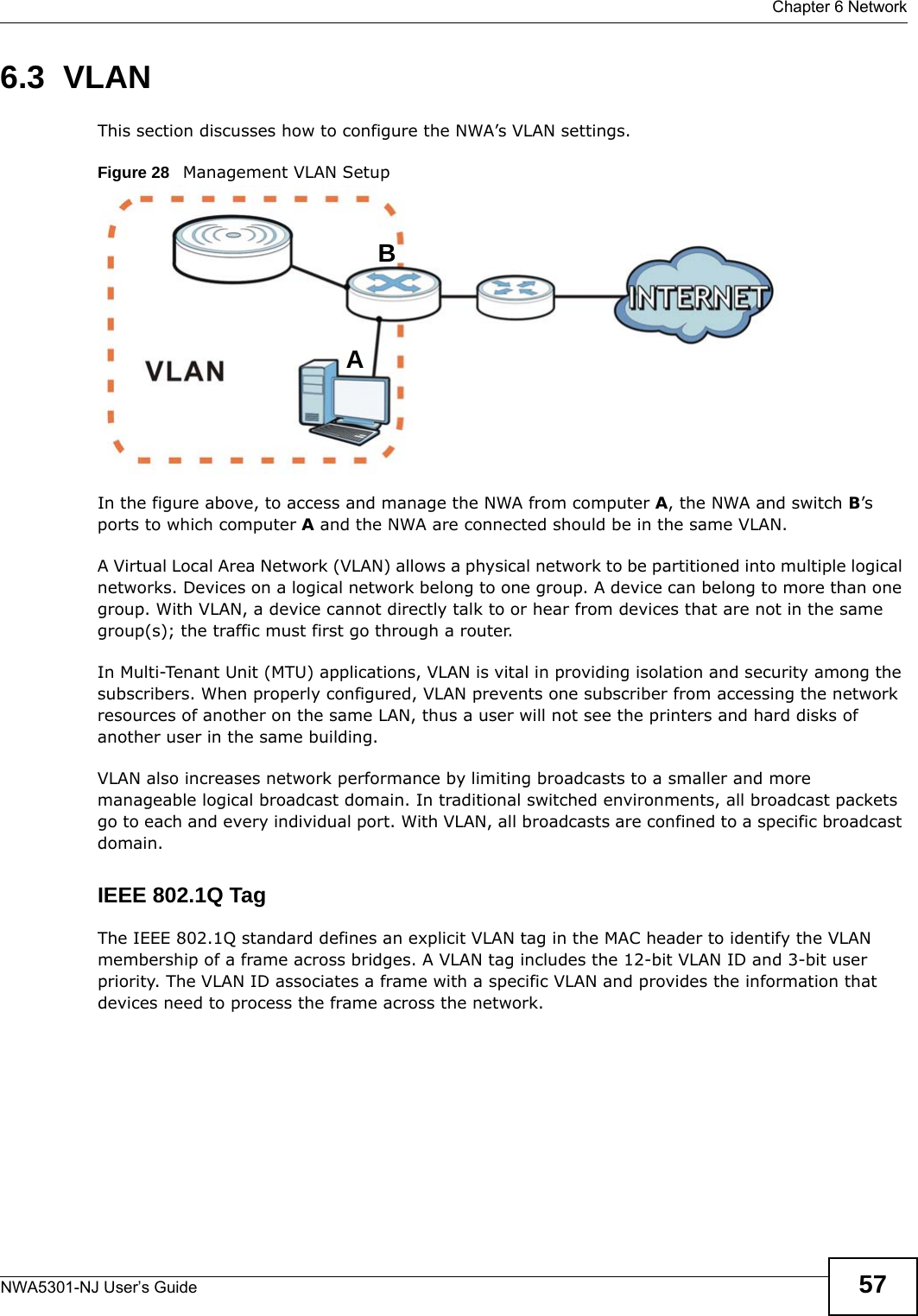  Chapter 6 NetworkNWA5301-NJ User’s Guide 576.3  VLANThis section discusses how to configure the NWA’s VLAN settings.Figure 28   Management VLAN SetupIn the figure above, to access and manage the NWA from computer A, the NWA and switch B’s ports to which computer A and the NWA are connected should be in the same VLAN.A Virtual Local Area Network (VLAN) allows a physical network to be partitioned into multiple logical networks. Devices on a logical network belong to one group. A device can belong to more than one group. With VLAN, a device cannot directly talk to or hear from devices that are not in the same group(s); the traffic must first go through a router.In Multi-Tenant Unit (MTU) applications, VLAN is vital in providing isolation and security among the subscribers. When properly configured, VLAN prevents one subscriber from accessing the network resources of another on the same LAN, thus a user will not see the printers and hard disks of another user in the same building. VLAN also increases network performance by limiting broadcasts to a smaller and more manageable logical broadcast domain. In traditional switched environments, all broadcast packets go to each and every individual port. With VLAN, all broadcasts are confined to a specific broadcast domain. IEEE 802.1Q TagThe IEEE 802.1Q standard defines an explicit VLAN tag in the MAC header to identify the VLAN membership of a frame across bridges. A VLAN tag includes the 12-bit VLAN ID and 3-bit user priority. The VLAN ID associates a frame with a specific VLAN and provides the information that devices need to process the frame across the network. AB