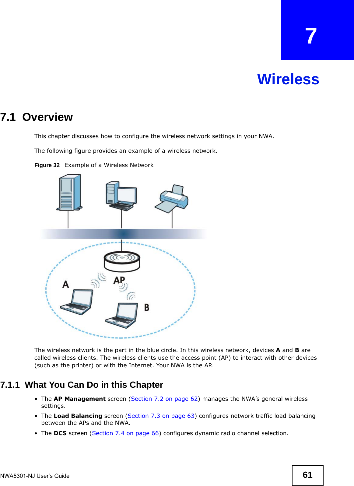 NWA5301-NJ User’s Guide 61CHAPTER   7Wireless7.1  OverviewThis chapter discusses how to configure the wireless network settings in your NWA. The following figure provides an example of a wireless network.Figure 32   Example of a Wireless NetworkThe wireless network is the part in the blue circle. In this wireless network, devices A and B are called wireless clients. The wireless clients use the access point (AP) to interact with other devices (such as the printer) or with the Internet. Your NWA is the AP.7.1.1  What You Can Do in this Chapter•The AP Management screen (Section 7.2 on page 62) manages the NWA’s general wireless settings.•The Load Balancing screen (Section 7.3 on page 63) configures network traffic load balancing between the APs and the NWA. •The DCS screen (Section 7.4 on page 66) configures dynamic radio channel selection.